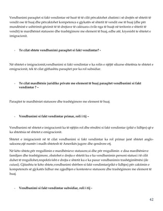 42
Vendbanimi paraqitet si fakt vendimtar në bazë të të cilit përcaktohet zbatimi i së drejtës së shtetit të
vendit ose të huaj dhe përcaktohet kompetenca e gjykatës së shtetit të vendit ose të huaj (dhe për
mundësinë e ushtrimit-gëzimit të të drejtave të caktuara civile nga të huajt në teritorin e shtetit të
vendit) te mardhëniet statusore dhe trashëgimore me element të huaj, edhe atë, kryesisht te shtetet e
imigracionit.
- Te cilat shtete vendbanimi paraqitet si fakt vendimtar? -
Në shtetet e imigraciomit,vendbanimi si fakt vendimtar e ka rolin e njëjtë sikurse shtetësia te shtetet e
emigracionit, tek të cilat gjithashtu paraqitet por ka rol subsidiar.
- Te cilat mardhënie juridike private me element të huaj paraqitet vendbanimi si fakt
vendimtar ? –
Paraqitet te mardhëniet statusore dhe trashëgimore me element të huaj.
- Vendbanimi si fakt vendimtar primar, roli i tij –
Vendbanimi në shtetet e imigracionit ka të njëjtin rol dhe rëndësi si fakt vendimtar (pikë e lidhjes) që e
ka shtetësia në shtetet e emigracionit.
Shtetet e imigracionit në të cilat vendbanimi si fakt vendimtar ka rol primar janë shtetet anglo-
saksone,një numër i madh shtetesh të Amerikës jugore dhe qendrore etj.
Në këto shtete,për rregullimin e mardhënieve statusore,si dhe për rregullimin e disa mardhënieve
familjare dhe trashëgimore, zbatohet e drejta e shtetit ku e ka vendbanimin personi statusi i të cilit
duhet të rregullohet,respektivisht e drejta e shtetit ku e ka pasur vendbanimin trashëgimlënësi (de
cuiusi). Gjitashtu te këto shtete,vendbanimi shërben si fakt vendimtar(pikë e lidhjes) për caktimin e
kompetencës së gjykatës lidhur me zgjedhjen e kontesteve statusore dhe trashëgimore me element të
huaj.
- Vendbanimi si fakt vendimtar subsidiar, roli i tij -
 