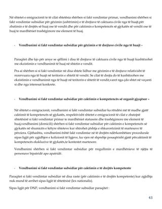 43
Në shtetet e emigracionit te të cilat shtetësia shërben si fakt vendimtar primar, vendbanimi shërben si
fakt vendimtar subsidiar për gëzimin (ushtrimin) e të drejtave të caktuara civile nga të huajt,për
zbatimin e të drejtës së huaj ose të vendit dhe për caktimin e kompetencës së gjykatës së vendit ose të
huaj te mardhëniet trashëgimore me element të huaj.
- Vendbanimi si fakt vendimtar subsidiar për gëzimin e të drejtave civile nga të huajt -
Paraqitet dhe kjo për arsye se qëllimi i disa të drejtave të caktuara civile nga të huajt kushtëzohet
me ekzistimin e vendbanimit të huaj në shtetin e vendit.
Pra ai shërben si si fakt vendimtar në disa shtete lidhur me gëzimin e të drejtave relativisht të
rezervuara nga të huajt në teritorin e shtetit të vendit. Se cilat të drejta do të kushtëzohen me
ekzistimin e vendbanimit nga të huajt në teritorin e shtetit të vendit,varet nga çdo shtet në veçanti
si dhe nga interesat konkrete.
- Vendbanimi si fakt vendimtar subsidiar për caktimin e kompetencës së organit gjyqësor –
Në shtetet e emigracionit, vendbanimi si fakt vendimtar subsidiar ka rëndësi më të madhe gjatë
caktimit të kompetencës së gjykatës, respektivisht shtetet e emigracionit të cilat e zbatojnë
shtetësinë si fakt vendimtar primar te mardhëniet statusore dhe trashëgimore me element të
huaj,vendbanimi (domicili) shërben si fakt vendimtar subsidiar për caktimin e kompetencës së
gjykatës në shumicën e këtyre shteteve kur shtrohet çështja e shkurorëzimit të martesave të
përziera. Gjithashtu, vendbanimi është fakt vendimtar në të drejtën ndërkombëtare procedurale
sipas ligjit për zgjidhjen e kolizionit të ligjeve, ku vjen në shprehje posaqërisht gjatë përcaktimit të
kompetencës ekskluzive të gjykatës,te kontestet martesore.
Vendbanimi shërben si fakt vendimtar subsidiar për rregullimin e mardhënieve të njëjta të
personave bipatridë apo apatridë.
- Vendbanimi si fakt vendimtar subsidiar për caktimin e të drejtës kompetente
Paraqitet si fakt vendimtar subsidiar në disa raste (për caktimin e të drejtës kompetente) kur zgjidhja
nuk mund të arrihet sipas ligjit të shtetësisë (lex nationalis).
Sipas ligjit për DNP, vendbanimi si fakt vendimtar subsidiar paraqitet :
 