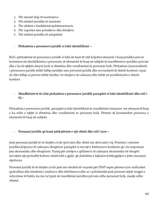 44
1. Për shumë lloje të kontratave
2. Për efektet juridike të martesës
3. Për efektet e bashkësisë jashtëmartesore
4. Për raportet mes prindërve dhe fëmijëve
5. Për efektet juridike të adoptimit
- Përkatësia e personave juridik si fakt identifikimi –
Roli i përkatësisë së personave juridik si fakt në bazë të cilit krijohet elementi i huaj juridiko-privat
konsiston në identifikimin e prezencës së elementit të huaj në subjekt të mardhënieve juridiko-private
dhe e ka të njëjtën detyrë (rol) si shtetësia dhe vendbanimi te personat fizik. Përkatësia (nacionaliteti)
i personave juridik është lidhje juridike mes personit juridik dhe sovranitetit të shtetit konkret, sipas
së cilës lidhje ai person është titullar i te drejtave të caktuara dhe është në juridiksionin e shtetit
konkret.
- Mardhëniet te të cilat përkatësia e personave juridik paraqitet si fakt identifikimi dhe roli i
tij –
Përkatësia e personave juridik paraqitet si fakt identifikimi te mardhëniet statusore me element të huaj
e ka rolin e njëjtë si shtetësia dhe vendbanimi te personat fizik. Përmes tij konstatohet prezenca e
elementit të huaj në subjekt.
- Personat juridik që kanë përkatësinë e një shteti dhe roli i tyre –
Janë personat juridik të së drejtës civile (private) dhe shteti me derivatet e tij. Pranimi i zotesisë
juridike,krijesave të caktuara shoqërore paraqitet si nevojë e kërkresave konkrete që i ka imponuar
jeta ekonomike dhe shoqërore. Pastaj për arritjen e qëllimeve të caktuara ekonomike në shoqëri
nevojitet një periudhë kohore relativisht e gjatë, që dukshëm e tejkalon kohëzgjatjen e jetës mesatare
njerëzore.
Personat juridik të së drejtës civile janë me rëndësi të veçantë për DNP sepse përmes tyre realizohet
qarkullimi dhe këmbimi i mallrave dhe shërbimeve,dhe se vazhdimisht janë prezent nëpër tregjet e
ndryshme të botës, ku me ta hyjnë në mardhënie juridiko-private edhe personat fizik, madje edhe
shtetet.
 