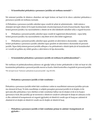 45
- Si konstituohet përkatësia e personave juridike në rrethana normale? –
Në sistemet juridike të shteteve zbatohen më tepër kritere në bazë të të cilave caktohet përkatësia e
personave juridik në rrethana normale.
A.Përkatësia e personave juridik caktohet sipas vendit të selisë së administratës – këtë sistem e
zbatojnë më tepër shtete të Evropës kontinentale (Austri,Gjermani,Zvicërr,Francë,Suedi). Sipas këtij
kriteri,personi juridik e ka nacionalitetin e shtetit në të cilin faktikisht ndodhet selia e organit kryesor.
B. Përkatësia e personit juridik caktohet sipas vendit të regjistrimit (themelimit) – sipas këtij
kriteri,personi juridik e ka nacionalitetin e atij shteti në të cilin është regjistruar.
C. Përkatësia e personit juridik caktohet sipas qendrës së aktiviteteve ekonomike – sipas këtij
kriteri perkatësia e personave juridik caktohet sipas qendrës së aktiviteteve ekonomike të personit
juridik. Sipas këtij sistemi,personi juridik edhepse e ka përkatësinë e shtetit tjetër,do të konsiderohet
si i vendit në qoftëse aty është qendra e aktiviteteve të tija ekonomike.
- Si konstatohet përkatësia e personave juridik në rrethana të jashtëzakonshme? –
Në rrethana të jashtëzakonshme,sidomos në gjendje lufte,si kriter përkatësisht si fakt në bazë të cilit
konstatohet përkatësia e personit juridik merret se kush e bënë kontrollin e kapitalit të personit juridik.
*Për më tepër lexoni “Kolizioni i përkatësisë së personit juridik”, faqe 252-253)
- Përkatësia e personave juridik si fakt vendimtar –
Përkatësia e personave juridik është fakt vendimtar vetëm te mardhëniet statusore juridiko-private
me element të huaj. Te këto mardhënje si subjekt paraqiten personat juridik të së drejtës civile
(private) dhe përkatësia e tyre shërben si fakt vendimtar lidhur me të drejtat civile te te huajve
(personave fizik dhe juridik) që në territorin e shtetit të vendit të ushtrojnë të drejta të caktuara civile
si dhe caktimit të kompetencës së organit (gjykatës) së shtetit të vendit apo të huaj,ose caktimit të
zbatimit të së drejtës së shtetit të vendit ose të drejtës së shtetit të huaj.
- Përkatësia e personave juridik si fakt vendimtar primar te caktimi i kompetencës së
gjykatës –
 