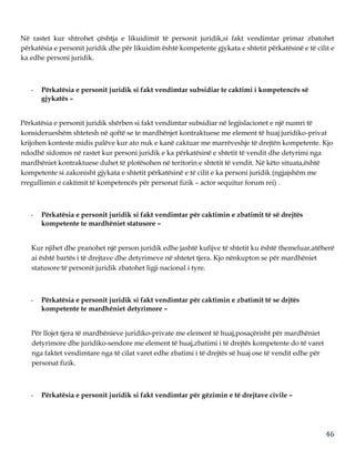 46
Në rastet kur shtrohet çështja e likuidimit të personit juridik,si fakt vendimtar primar zbatohet
përkatësia e personit juridik dhe për likuidim është kompetente gjykata e shtetit përkatësinë e të cilit e
ka edhe personi juridik.
- Përkatësia e personit juridik si fakt vendimtar subsidiar te caktimi i kompetencës së
gjykatës –
Përkatësia e personit juridik shërben si fakt vendimtar subsidiar në legjislacionet e një numri të
konsiderueshëm shtetesh në qoftë se te mardhënjet kontraktuese me element të huaj juridiko-privat
krijohen konteste midis palëve kur ato nuk e kanë caktuar me marrëveshje të drejtën kompetente. Kjo
ndodhë sidomos në rastet kur personi juridik e ka përkatësinë e shtetit të vendit dhe detyrimi nga
mardhëniet kontraktuese duhet të plotësohen në teritorin e shtetit të vendit. Në këto situata,është
kompetente si zakonisht gjykata e shtetit përkatësinë e të cilit e ka personi juridik (ngjajshëm me
rregullimin e caktimit të kompetencës për personat fizik – actor sequitur forum rei) .
- Përkatësia e personit juridik si fakt vendimtar për caktimin e zbatimit të së drejtës
kompetente te mardhëniet statusore –
Kur njihet dhe pranohet një person juridik edhe jashtë kufijve të shtetit ku është themeluar,atëherë
ai është bartës i të drejtave dhe detyrimeve në shtetet tjera. Kjo nënkupton se për mardhëniet
statusore të personit juridik zbatohet ligji nacional i tyre.
- Përkatësia e personit juridik si fakt vendimtar për caktimin e zbatimit të se drjtës
kompetente te mardhëniet detyrimore –
Për llojet tjera të mardhënieve juridiko-private me element të huaj,posaçërisht për mardhëniet
detyrimore dhe juridiko-sendore me element të huaj,zbatimi i të drejtës kompetente do të varet
nga faktet vendimtare nga të cilat varet edhe zbatimi i të drejtës së huaj ose të vendit edhe për
personat fizik.
- Përkatësia e personit juridik si fakt vendimtar për gëzimin e të drejtave civile –
 