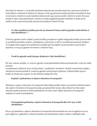 47
Çdo shtet në sistemin e vet juridik përmbanë dispozita për pozitën (statusin) e personave juridik të
huaj.Vëllimi i ushtrimit të drejtave të caktuara civile nga personat juridik që kanë nacionalitet të huaj
në territorin e shtetit të vendit caktohet ekskluzivisht nga sistemi juridik i shtetit të vendit. Personat
juridik të cilët e kanë përkatësinë e shtetit të vendit,megjithatë gëzojnë dukshëm të drejta më të
mëdha civile se personat juridik që kanë nacionalitet të shtetit të huaj.
- Te cilat mardhënie juridiko-provate me element të huaj vendi ku gjendet sendi shërben si
fakt identifikimi ? –
Vendi ku gjendet sendi si objekt i punës juridike paraqitet te të gjitha kategoritë juridiko-private edhe
te mardhëniet juridiko-sendore, trashëgimore, detyrimore si dhe te mardhëniet pronësore familjare.
Te të gjitha këto kategori të mardhënieve juridiko-private,objekti i punës juridike mund të jetë i
shprehur si i huaj, të gjendet në teritorin e shtetit të huaj.
- Vendi ku gjendet sendi jotrupor (kërkesa) si fakt identifikimi –
Në disa sisteme juridike, si vend ku gjendet sendi,përkatësisht kërkesa,konsiderohet vendi ku është
domicili
(vendbanimi) i debitorit, kurse në disa shtete vendbanimi i kreditorit. Në këtë rast,shtrohet çështja e
cilësimit të nocionit juridik të vendit ku gjendet sendi jotrupor (kërkesa). Cilësimi bëhet sipas të
drejtës së shtetit para organit të cilit shtrohet çështja (lëx fori).
- Kuptimi i përkatësissë së mjeteve themelore të transportit –
Përkatësia e mjeteve themelore të transportit është lidhje juridike midis sovranitetit të shtetit konkret
dhe mjeteve themelore të transportit (anijes,aeroplanit dhe trenit), edhe atëherë kur këto mjete
ndodhen jashtë territorit të shtetit përkatësinë e të cilit e kanë. Mjetet themelore të transportit
trajtohen si sende të paluajtshme.
- Si konstatohet përkatësia e mjeteve themelore të transportit dhe roli i tyre si fakt
identifikimi –
Përveç që përkatësia e mjeteve themelore të transportit dokumentohet me anë të regjistrave ku ato
janë regjistruar, gjithashtu si shenja të jashtme për përkatësinë e këtyre mjeteve shërbejnë edhe
 