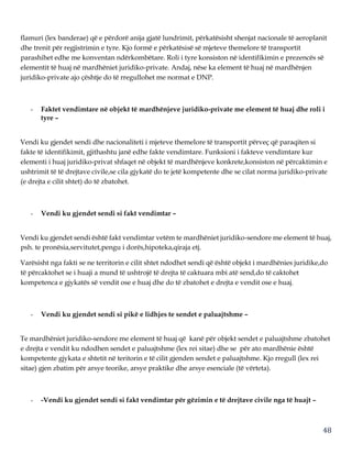48
flamuri (lex banderae) që e përdorë anija gjatë lundrimit, përkatësisht shenjat nacionale të aeroplanit
dhe trenit për regjistrimin e tyre. Kjo formë e përkatësisë së mjeteve themelore të transportit
parashihet edhe me konventan ndërkombëtare. Roli i tyre konsiston në identifikimin e prezencës së
elementit të huaj në mardhëniet juridiko-private. Andaj, nëse ka element të huaj në mardhënjen
juridiko-private ajo çështje do të rregullohet me normat e DNP.
- Faktet vendimtare në objekt të mardhënjeve juridiko-private me element të huaj dhe roli i
tyre –
Vendi ku gjendet sendi dhe nacionaliteti i mjeteve themelore të transportit përveç që paraqiten si
fakte të identifikimit, gjithashtu janë edhe fakte vendimtare. Funksioni i fakteve vendimtare kur
elementi i huaj juridiko-privat shfaqet në objekt të mardhënjeve konkrete,konsiston në përcaktimin e
ushtrimit të të drejtave civile,se cila gjykatë do te jetë kompetente dhe se cilat norma juridiko-private
(e drejta e cilit shtet) do të zbatohet.
- Vendi ku gjendet sendi si fakt vendimtar –
Vendi ku gjendet sendi është fakt vendimtar vetëm te mardhëniet juridiko-sendore me element të huaj,
psh. te pronësia,servitutet,pengu i dorës,hipoteka,qiraja etj.
Varësisht nga fakti se ne territorin e cilit shtet ndodhet sendi që është objekt i mardhënies juridike,do
të përcaktohet se i huaji a mund të ushtrojë të drejta të caktuara mbi atë send,do të caktohet
kompetenca e gjykatës së vendit ose e huaj dhe do të zbatohet e drejta e vendit ose e huaj.
- Vendi ku gjendet sendi si pikë e lidhjes te sendet e paluajtshme –
Te mardhëniet juridiko-sendore me element të huaj që kanë për objekt sendet e paluajtshme zbatohet
e drejta e vendit ku ndodhen sendet e paluajtshme (lex rei sitae) dhe se për ato mardhënie është
kompetente gjykata e shtetit në teritorin e të cilit gjenden sendet e paluajtshme. Kjo rregull (lex rei
sitae) gjen zbatim për arsye teorike, arsye praktike dhe arsye esenciale (të vërteta).
- -Vendi ku gjendet sendi si fakt vendimtar për gëzimin e të drejtave civile nga të huajt –
 