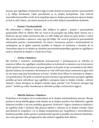 4
kryesor per zgjidhjen e kolizionit te ligjeve eshte dashur te merret parimi i personalitetit
e jo lidhja territoriale. Gjate percaktimit te se drejtes kompetente. Çdo individ
marredheniet juridiko-civile do ti rregulloje sipas te drejtes personale pra sipas te drejtes
se fisit te cilit i takon , pa marre parasysh se ku eshte krijuar marredhenia konkrete.
• Parimi i Territorialitetit
Me dobesimin e lidhjeve fiserore dhe lidhjeve te gjakut , parimi i personalitetit
gradualisht fillon te zbehet dhe ne vend te tij paraqitet nje lidhje tjeter shume me e
theksuar ajo per token (territorin) dhe si e tille lidhja per token ka qene kriteri i vetem
dhe pozita juridike e njerezve varej nga kjo lidhje. Ne vend te parimit te personalitetit
mbisundon parimi i territorialitetit. Ne teresi i formesuar parimi i territorialitetit ka
nenkuptuar qe te gjitha raportet juridike te krijuara ne territorin e feudalit do te
vleresohen sipas te se drejtes qe zbatohet pavaresisht prejardhjes gjykata ne zgjidhjen e
rasteve zbatonte te drejten e vendit (Lex Fori).
• Teoria e Statuteve
Me teorine e statuteve nenkuptonte koncepcionet e perfaqesuesve te shkolles se
statuteve lidhur me zgjidhjen e problematikes se kolizionit te statuteve ose te kytymeve
midis qyteteve apo provincave qe jane gjendur ne kuader te nje sovraniteti te nje shteti.
Qytetet Italiane me traktatin e Konstances te vitit 1183 kane fituar autonomi te gjere deri
ne ate mase saqe jane konsideruar sovrane , keshtu kane filluar te miratojne te drejën e
vet (partikulare). Ne qofte se statutet qe jane miratuar nga qytetet kane parapare zgjidhje
juridike qe kane ndryshuar nga zgjidhjet e parapara sipas te drejtes romake , atehere
statutet e kane deroguar te drejten romake sipas parimit “Lex Posterior derogat legi
priori “ keshtu qe eshte mundesuar te shtrohet çeshtja e kolizionit te ligjeve.
• Shkolla Italiane e Statuteve
Padyshim se ka luajtur rol te rendesishem ne te drejten nderkombetare private. Shume
parime te kesaj shkolle gjejne ende zbatim ne te drejten pozitive.Ato fillimisht i zgjodhi
doktrina juridike e me pas praktika gjyqesore. Kolizioni i ligjeve (statuteve) doktrina i
ka zgjidhur duke i studiuar dhe glosuar tekstet e caktuara te se drejtes romake. Gjate
percaktimit te rregullave ( te se drejtes kompetente) per rregullimin e marredhenieve
konkrete juridike midis qyteteve perkatesisht raporteve juridike me element interlokal ,
ata u ben glosator dhe postglosatore dhe duhet ti zgjedhin keto dilema :
 