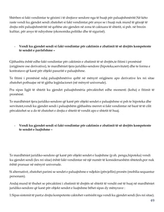 49
Shërben si fakt vendimtar te gëzimi i të drejtave sendore nga të huajt për paluajtshmëritë.Në këto
raste vendi ku gjendet sendi zbatohet si fakt vendimtar,për arsye se i huaji nuk mund të gëzojë të
drejta mbi paluajtshmëritë në qoftëse ato gjenden në zona të caktuara të shtetit, si psh. në brezin
kufitar, për arsye të ndryshme (ekonomike,politike dhe të sigurisë).
- Vendi ku gjendet sendi si fakt vendimtar për caktimin e zbatimit të së drejtës kompetente
te sendet e pavlefshme –
Gjithashtu është edhe fakt vendimtar për caktimin e zbatimit të së drejtës,te fitimi i pronësisë
(origjinere ose derivative), te mardhëniet tjera juridiko-sendore (hipoteka,servitutet) dhe te forma e
kontratave që kanë për objekt pasuritë e paluajtshme.
Te fitimi i pronësisë ndaj paluajtshmërive qoftë në mënyrë origjinere apo derivative lex rei sitae
zbatohet pothuajse në të gjitha legjislacionet (në mënyrë universale).
Pra sipas ligjit të shtetit ku gjendet paluajtshmëria përcaktohet edhe momenti (koha) e fitimit të
pronësisë.
Te mardhëniet tjera juridiko-sendore që kanë për objekt sendet e paluajtshme si psh te hipoteka dhe
servitutet,vendi ku gjendet sendi i paluajtshëm gjithashtu merret si fakt vendimtar në bazë të të cilit
përcaktohet se a do të zbatohet e drejta e shtetit të vendit apo e shtetit të huaj.
- Vendi ku gjendet sendi si fakt vendimtar për caktimin e zbatimit të së drejtës kompetente
te sendet e luajtshme –
Te mardhëniet juridiko-sendore që kanë për objekt sendet e luajtshme (p.sh. pengu,hipoteka) vendi
ku gjendet sendi (lex rei sitae) është fakt vendimtar në një numër të konsiderueshëm shtetesh,por nuk
është pranuar në mënyrë universale.
Si alternativë, zbatohet parimi se sendet e paluajtshme e ndjekin (përcjellin) pronën (mobilia sequantur
personam).
Andaj mund të thuhet se përcaktimi i zbatimit të drejtës së shtetit të vendit osë të huaj në mardhëniet
juridiko-sendore që kanë për objekt sendet e luajtshme bëhet sipas dy mënyrave :
1.Sipas sistemit të parë,e drejta kompetente caktohet varësisht nga vendi ku gjendet sendi (lex rei sitae).
 