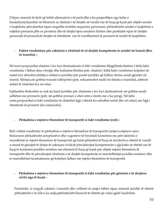 50
2.Sipas sistemit të dytë që është alternativë e të parit,dhe e ka prejardhjen nga koha e
feudalizmit,bazohet në fiksionin se zbatimi i të drejtës së vendit ose të huaj që kanë për objekt sendet
e luajtshme përcaktohet sipas rregullës mobilia sequintur personam, përkatësisht sendet e luajtshme e
ndjekin pronarin,dhe se pronësia dhe të drejtat tjera sendore fitohen dhe pushojnë sipas të drejtës
personale të pronarit,të drejtës së shtetësisë ose të vendbanimit të pronarit të sendit të luajtshëm.
- Faktet vendimtare për caktimin e zbatimit të së drejtës kompetente te sendet në transit (Res
in transitu) –
Në teori propozohet zbatimi i lex loci destinationis si fakt vendimtar.Megjithatë,zbatimi i këtij fakti
vendimtar i bëhen disa vërejtje dhe kufizime.Kështu psh. zbatimi i këtij fakti vendimtar krijohet në
rastet kur shtrohet çështja e efekteve juridike për punët juridike që lidhen derisa sendi gjendet në
transit. Mirëpo,në qoftëse transiti ndërpritet (psh. sekuestrohet malli në shtetin e transitit), atëherë
duhet të zbatohet lex rei sitae.
Gjithashtu theksohet se nuk ka bazë juridike për zbatimin e lex loci destinationis në qoftëse sendi
udhëton me pronarin (psh. në qoftëse pronari e shet orën e dorës ose e ka peng). Në këto
raste,propozohet si fakt vendimtar të zbatohet ligji i shtetit ku ndodhet sendi (lëx rei sitae) ose ligji i
shtetësisë së pronarit (lex nationalis).
- Përkatësia e mjeteve themelore të transportit si fakt vendimtar (roli) –
Roli i faktit vendimtar te përkatësia e mjeteve themelore të transportit (anijeve,mjeteve aero-
fluturuese përkatësisht aeroplanëve dhe vagonëve të feronisë) konsiston me përvaktimin e
mundësisë se mjetet themelore të transportit që kanë përkatësi të huaj në territorin e shtetit të vendit
a mund të gëzojnë të drejta të caktuara civile,të përcaktrojnë kompetencën e gjykatës së shtetit ose të
huaj te kontestet juridiko-sendore me element të huaj që kanë për objekt mjetet themelore të
transportit dhe të përcaktojnë zbatimin e të drejtës kompetente te marrëdhënjet juridiko-sendore dhe
te marrdhëniet kontraktuese që krijohen lidhur me mjetet themelore të transportit.
- Përkatësia e mjeteve themelore të transportit si fakt vendimtar për gëzimin e të drejtave
civile nga të huajt –
Parimisht, si rregull caktimi i transitit dhe vëllimit të anijes bëhet sipas sistemit juridik të shtetit
përkatësinë e të cilit e ka anija,përkatësisht flamurit të shtetit që valon gjatë lundrimit.
 