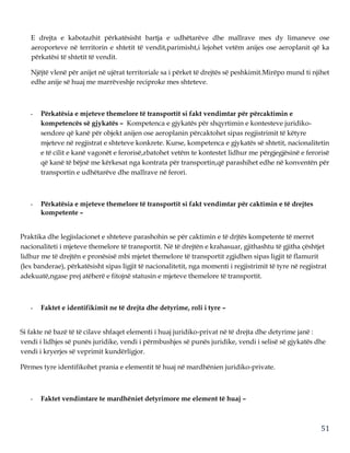 51
E drejta e kabotazhit përkatësisht bartja e udhëtarëve dhe mallrave mes dy limaneve ose
aeroporteve në territorin e shtetit të vendit,parimisht,i lejohet vetëm anijes ose aeroplanit që ka
përkatësi të shtetit të vendit.
Njëjtë vlenë për anijet në ujërat territoriale sa i përket të drejtës së peshkimit.Mirëpo mund ti njihet
edhe anije së huaj me marrëveshje reciproke mes shteteve.
- Përkatësia e mjeteve themelore të transportit si fakt vendimtar për përcaktimin e
kompetencës së gjykatës – Kompetenca e gjykatës për shqyrtimin e kontesteve juridiko-
sendore që kanë për objekt anijen ose aeroplanin përcaktohet sipas regjistrimit të këtyre
mjeteve në regjistrat e shteteve konkrete. Kurse, kompetenca e gjykatës së shtetit, nacionalitetin
e të cilit e kanë vagonët e ferorisë,zbatohet vetëm te kontestet lidhur me përgjegjësinë e ferorisë
që kanë të bëjnë me kërkesat nga kontrata për transportin,që parashihet edhe në konventën për
transportin e udhëtarëve dhe mallrave në ferori.
- Përkatësia e mjeteve themelore të transportit si fakt vendimtar për caktimin e të drejtes
kompetente –
Praktika dhe legjislacionet e shteteve parashohin se për caktimin e të drjtës kompetente të merret
nacionaliteti i mjeteve themelore të transportit. Në të drejtën e krahasuar, gjithashtu të gjitha çështjet
lidhur me të drejtën e pronësisë mbi mjetet themelore të transportit zgjidhen sipas ligjit të flamurit
(lex banderae), përkatësisht sipas ligjit të nacionalitetit, nga momenti i regjistrimit të tyre në regjistrat
adekuatë,ngase prej atëherë e fitojnë statusin e mjeteve themelore të transportit.
- Faktet e identifikimit ne të drejta dhe detyrime, roli i tyre –
Si fakte në bazë të të cilave shfaqet elementi i huaj juridiko-privat në të drejta dhe detyrime janë :
vendi i lidhjes së punës juridike, vendi i përmbushjes së punës juridike, vendi i selisë së gjykatës dhe
vendi i kryerjes së veprimit kundërligjor.
Përmes tyre identifikohet prania e elementit të huaj në mardhënien juridiko-private.
- Faktet vendimtare te mardhëniet detyrimore me element të huaj –
 
