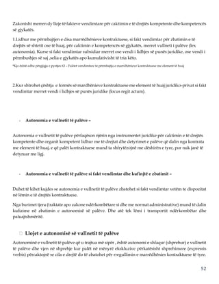 52
Zakonisht merren dy lloje të fakteve vendimtare për caktimin e të drejtës kompetente dhe kompetencës
së gjykatës.
1.Lidhur me përmbajtjen e disa marrëdhënieve kontraktuese, si fakt vendimtar për zbatimin e të
drejtës së shtetit ose të huaj, për caktimin e kompetencës së gjykatës, merret vullneti i palëve (lex
autonomia). Kurse si fakt vendimtar subsidiar merret ose vendi i lidhjes së punës juridike, ose vendi i
përmbushjes së saj ,selia e gjykatës apo kumulativisht të tria këto.
*Kjo është edhe përgjigja e pyetjes 63 – Faktet vendimtare te përmbajtja e marrdhënieve kontraktuese me element të huaj
2.Kur shtrohet çështja e formës së mardhënieve kontraktuese me element të huaj juridiko-privat si fakt
vendimtar merret vendi i lidhjes së punës juridike (locus regit actum).
- Autonomia e vullnetit të palëve –
Autonomia e vullnetit të palëve përfaqëson njërin nga instrumentet juridike për caktimin e të drejtës
kompetente dhe organit kompetent lidhur me të drejtat dhe detyrimet e palëve që dalin nga kontrata
me element të huaj, e që palët kontraktuese mund ta shfrytëzojnë me dëshirën e tyre, por nuk janë të
detyruar me ligj.
- Autonomia e vullnetit të palëve si fakt vendimtar dhe kufinjtë e zbatimit –
Duhet të kihet kujdes se autonomia e vullnetit të palëve zbatohet si fakt vendimtar vetëm te dispozitat
në lëmin e të drejtës kontraktuese.
Nga burimet tjera (traktate apo zakone ndërkombëtare si dhe me normat administrative) mund të dalin
kufizime në zbatimin e autonomisë së palëve. Dhe atë tek lëmi i transportit ndërkombëtar dhe
paluajtshmëritë.
Llojet e autonomisë së vullnetit të palëve
Autonominë e vullnetit të palëve që u trajtua më sipër , është autonomi e shfaqur (shprehur) e vullnetit
të palëve dhe vjen në shprehje kur palët në mënyrë ekskluzive përkatësisht shprehimore (expressis
verbis) përcaktojnë se cila e drejtë do të zbatohet për rregullimin e marrëdhënies kontraktuese të tyre.
 