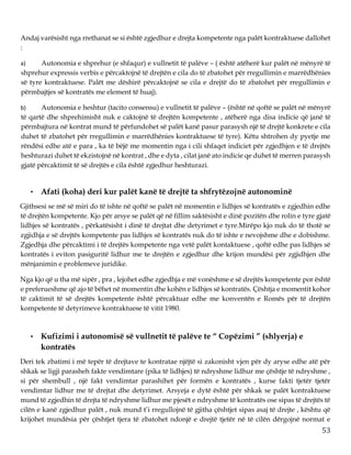 53
Andaj varësisht nga rrethanat se si është zgjedhur e drejta kompetente nga palët kontraktuese dallohet
:
a) Autonomia e shprehur (e shfaqur) e vullnetit të palëve – ( është atëherë kur palët në mënyrë të
shprehur expressis verbis e përcaktojnë të drejtën e cila do të zbatohet për rregullimin e marrëdhënies
së tyre kontraktuese. Palët me dëshirë përcaktojnë se cila e drejtë do të zbatohet për rregullimin e
përmbajtjes së kontratës me element të huaj).
b) Autonomia e heshtur (tacito consensu) e vullnetit të palëve – (është në qoftë se palët në mënyrë
të qartë dhe shprehimisht nuk e caktojnë të drejtën kompetente , atëherë nga disa indicie që janë të
përmbajtura në kontrat mund të përfundohet së palët kanë pasur parasysh një të drejtë konkrete e cila
duhet të zbatohet për rregullimin e marrëdhënies kontraktuese të tyre). Këtu shtrohen dy pyetje me
rëndësi edhe atë e para , ka të bëjë me momentin nga i cili shfaqet indiciet për zgjedhjen e të drejtës
heshturazi duhet të ekzistojnë në kontrat , dhe e dyta , cilat janë ato indicie qe duhet të merren parasysh
gjatë përcaktimit të së drejtës e cila është zgjedhur heshturazi.
• Afati (koha) deri kur palët kanë të drejtë ta shfrytëzojnë autonominë
Gjithsesi se më së miri do të ishte në qoftë se palët në momentin e lidhjes së kontratës e zgjedhin edhe
të drejtën kompetente. Kjo për arsye se palët që në fillim saktësisht e dinë pozitën dhe rolin e tyre gjatë
lidhjes së kontratës , përkatësisht i dinë të drejtat dhe detyrimet e tyre.Mirëpo kjo nuk do të thotë se
zgjidhja e së drejtës kompetente pas lidhjes së kontratës nuk do të ishte e nevojshme dhe e dobishme.
Zgjedhja dhe përcaktimi i të drejtës kompetente nga vetë palët kontaktuese , qoftë edhe pas lidhjes së
kontratës i eviton pasiguritë lidhur me te drejtën e zgjedhur dhe krijon mundësi për zgjidhjen dhe
mënjanimin e problemeve juridike.
Nga kjo që u tha më sipër , pra , lejohet edhe zgjedhja e më vonëshme e së drejtës kompetente por është
e preferueshme që ajo të bëhet në momentin dhe kohën e lidhjes së kontratës. Çështja e momentit kohor
të caktimit të së drejtës kompetente është përcaktuar edhe me konventën e Romës për të drejtën
kompetente të detyrimeve kontraktuese të vitit 1980.
• Kufizimi i autonomisë së vullnetit të palëve te “ Copëzimi ” (shlyerja) e
kontratës
Deri tek zbatimi i më tepër të drejtave te kontratae njëjtë si zakonisht vjen për dy aryse edhe atë për
shkak se ligji parasheh fakte vendimtare (pika të lidhjes) të ndryshme lidhur me çështje të ndryshme ,
si për shembull , një fakt vendimtar parashihet për formën e kontratës , kurse fakti tjetër tjetër
vendimtar lidhur me të drejtat dhe detyrimet. Arsyeja e dytë është për shkak se palët kontraktuese
mund të zgjedhin të drejta të ndryshme lidhur me pjesët e ndryshme të kontratës ose sipas të drejtës të
cilën e kanë zgjedhur palët , nuk mund t’i rregullojnë të gjitha çështjet sipas asaj të drejte , kështu që
krijohet mundësia për çështjet tjera të zbatohet ndonjë e drejtë tjetër në të cilën dërgojnë normat e
 