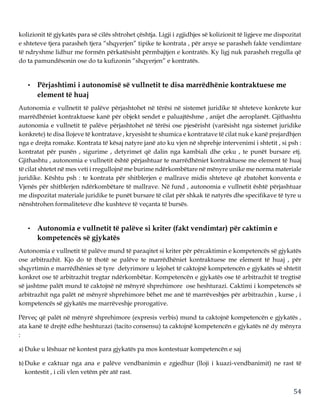 54
kolizionit të gjykatës para së cilës shtrohet çështja. Ligji i zgjidhjes së kolizionit të ligjeve me dispozitat
e shteteve tjera parasheh tjera “shqyerjen” tipike te kontrata , për arsye se parasheh fakte vendimtare
të ndryshme lidhur me formën përkatësisht përmbajtjen e kontratës. Ky ligj nuk parasheh rregulla që
do ta pamundësonin ose do ta kufizonin “shqyerjen” e kontratës.
• Përjashtimi i autonomisë së vullnetit te disa marrëdhënie kontraktuese me
element të huaj
Autonomia e vullnetit të palëve përjashtohet në tërësi në sistemet juridike të shteteve konkrete kur
marrëdhëniet kontraktuese kanë për objekt sendet e paluajtëshme , anijet dhe aeroplanët. Gjithashtu
autonomia e vullnetit të palëve përjashtohet në tërësi ose pjesërisht (varësisht nga sistemet juridike
konkrete) te disa llojeve të kontratave , kryesisht te shumica e kontratave të cilat nuk e kanë prejardhjen
nga e drejta romake. Kontrata të kësaj natyre janë ato ku vjen në shprehje intervenimi i shtetit , si psh :
kontratat për punën , sigurime , detyrimet që dalin nga kambiali dhe çeku , te punët bursare etj.
Gjithashtu , autonomia e vullnetit është përjashtuar te marrëdhëniet kontraktuese me element të huaj
të cilat shtetet në mes veti i rregullojnë me burime ndërkombëtare në mënyre unike me norma materiale
juridike. Kështu psh : te kontrata për shitblerjen e mallrave midis shteteve që zbatohet konventa e
Vjenës për shitblerjen ndërkombëtare të mallrave. Në fund , autonomia e vullnetit është përjashtuar
me dispozitat materiale juridike te punët bursare të cilat për shkak të natyrës dhe specifikave të tyre u
nënshtrohen formaliteteve dhe kushteve të veçanta të bursës.
• Autonomia e vullnetit të palëve si kriter (fakt vendimtar) për caktimin e
kompetencës së gjykatës
Autonomia e vullnetit të palëve mund të paraqitet si kriter për përcaktimin e kompetencës së gjykatës
ose arbitrazhit. Kjo do të thotë se palëve te marrëdhëniet kontraktuese me element të huaj , për
shqyrtimin e marrëdhënies së tyre detyrimore u lejohet të caktojnë kompetencën e gjykatës së shtetit
konkret ose të arbitrazhit tregtar ndërkombëtar. Kompetencën e gjykatës ose të arbitrazhit të tregtisë
së jashtme palët mund të caktojnë në mënyrë shprehimore ose heshturazi. Caktimi i kompetencës së
arbitrazhit nga palët në mënyrë shprehimore bëhet me anë të marrëveshjes për arbitrazhin , kurse , i
kompetencës së gjykatës me marrëveshje prorogative.
Përveç që palët në mënyrë shprehimore (expresis verbis) mund ta caktojnë kompetencën e gjykatës ,
ata kanë të drejtë edhe heshturazi (tacito consensu) ta caktojnë kompetencën e gjykatës në dy mënyra
:
a) Duke u lëshuar në kontest para gjykatës pa mos kontestuar kompetencën e saj
b) Duke e caktuar nga ana e palëve vendbanimin e zgjedhur (lloji i kuazi-vendbanimit) ne rast të
kontestit , i cili vlen vetëm për atë rast.
 