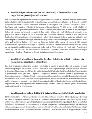 55
• Vendi i lidhjes së kontratës (lex loci contractus) si fakt vendimtar për
rregullimin e përmbajtjes së kontratës
Lex locu contractus përkatësisht zbatimit të ligjit të vendit të lidhjes se kontratës është fakti vendimtar
(pika e lidhjes) më i vjetër , i cili e ka prejardhjen nga koha e Bartolusit. Zbatimi i të drejtës së vendit të
lidhjes së kontratës ka qenë i arsyeshëm në kohën kur transporti nuk ka qenë i zhvilluar sa duhet ,
kështu që janë paraqitur vështirësi të theksuara në komunikacion. Për këtë arsye , vendi i lidhjes së
kontratës nuk ka qenë i rastësishëm dhe , lehtë ka mundur të verifikohet. Kontrat si zakonisht janë
lidhur në panaire ku ka qenë prezente të dyja palët , kështu që vendi i lidhjes së kontratës e ka
përcaktuar edhe të drejtën që do të zbatohet. Me zhvillimin e komunikacionit si dhe formave të
llojllojshme të komunikimit përmes telefonit , teleprinterit , faksit si dhe e-mailit etj gjithnjë e më
vështirë përcaktohet vendi i lidhjes së kontratës e që shpesh herë mund të jetë i rastësishëm kur psh :
njëra palë është në kalim e sipër ose kur kontrata lidhet midis palëve në mungesë. Në kushtet
bashkëkohore , ligji i vendit të lidhjes së kontratës zbatohet si fakt vendimtar ndihmës edhe atë vetëm
në një numër të vogël të shteteve si psh : në kodin civil të Algjerisë (neni 18) , kodi civil i Perusë (neni
2095) , etj. Deri para disa dekadave Lex loci contractus ka qenë fakt vendimtar dominant në të drejtat
Amerikane , Angleze , Zvicërane si dhe në të drejtat e disa shteteve tjera.
• Vendi i përmbushjes së kontratës (Lex Loci Solutionis) si fakt vendimtar për
rregullimin e përmbajtjes së kontratës
Lex loci Solutionis përkatësisht zbatimi i së drejtës së vendit të përmbushjes së kontratës so fakt
vendimtar paraqitet më vonë se Lex Loci Contractus. Vendi i përmbushjes së kontratës nuk mund të
jetë i rastësishëm , ngase ai është vendi , ku kontrata duhet të përmbushet dhe se lidhshmëria me vnedin
e përmbushjes është çdo herë “Organike”. Megjithatë edhe te caktimi i vendit të përmbushjes së
kontratës paraqiten vështirësi. Vendi i përmbushjes së kontratës lehtë mund të konstatohet , në qoftë
se është theksuar në vetë kontratën ose në qoftë se është përmbushur kontrata. Mirëpo kontesti midis
palëve shpeshherë paraqitet për shkak të mos përmbushjes së kontratës , kurse palët kontraktuese
shpesh herë , nuk e caktojnë vendin e përmbushjes në kontratë kështu që shtrohet çështja e cilësimit të
nocionit të vendit të përmbushjes.
• Vendbanimi ose selia e debitorit të detyrimit karakteristikë si fakt vendimtar
Në teorinë juridike , këtë fakt vendimtar posaçërisht e përkrahin Schnitzer (Shnicer) , Savigny (Savinji)
etj. Shnicer njëlloj si Savinji ka theksuar se , duhet të hulumtohet esenca e detyrimit , ngase në atë
mënyrë mund të formohet (gjendet) edhe fakti vendimtar për kontratën. Sipas tij nuk duhet të kërkohet
lidhshmëri me kontratën as përmes vendit të lidhjes, e as përmes vendit të përmbushjes (ekzekutimit)
së kontratës , por , duhet të orientohemi kah raporti i vërtetë jetësor , kurse lidhja më e theksuar në një
transaksion është lidhja përmes vendbanimit (domicilit) , përkatësisht selisë së asaj pale kontraktuese
 