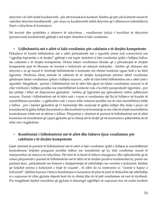 56
detyrimi i së cilës është karakteristik , për atë transaksion konkret. Kështu që për çdo kontratë mund të
caktohet detyrimi karakteristik , për arsye se karakteristik është detyrimi që i diferencon (identifikon)
llojet e ndryshme të kontratave.
Në teorinë dhe praktikën e shteteve të ndryshme , vendbanimi (selia) i borxhliut të detyrimit
(prestacionit) karakteristik gjithnjë e më tepër zbatohet si fakt vendimtar.
• Lidhshmëria më e afërt si fakt vendimtar për caktimin e të drejtës kompetente
Dekadave të fundit lidhshmëria më e afërt përkatësisht më e ngushtë (most real connection) ose
“zgjedhja hipotetike e të drejtës” gjithnjë e më tepër zbatohet si fakt vendimtar (pikë e lidhjes) lidhur
me caktimin e të drejtës kompetente. Derisa faktet vendimtare klasike që e përcaktojnë të drejtën
kompetente janë të fiksuara në normat e kolizionit në mënyrë mekanike , kështu që zbatuesi ska
detyrim e as që mund ti vlerësojë lidhshmëritë e kontratës me shtetet konkrete ngase këtë e ka bërë
ligjvënës. Përderisa kësaj metode të caktimit të së drejtës kompetente përmes faktit vendimtar
qëndrojnë faktet vendimtare (pikat e lidhjes) suazore , ndër të cilat është lidhshmëria më e afërt (më e
ngushtë). Megjithatë , parimi i lidhshmërisë më të afërt bën pjesë në faktet vendimtare suazore te të
cilat vlerësimi i lidhjes juridike me marrëdhëniet konkrete nuk e ka bërë paraprakisht ligjvënësi , por
kjo çështje i lëhet në dispozicion gjykatësit , kështu që ligjvënësi jep (përcakton) vetëm udhëzimet
suazore. Parimi i lidhshmërisë më të afërt nuk i veçon si vendimtare një lloj të lidhjeve në kuadër të
marrëdhënies jurudike , e gjithashtu nuk i veçon edhe sistemet juridike me të cilat marrëdhënia është
e lidhur , por i lejohet gjykatësit që t’i hulumtojë dhe analizojë të gjitha lidhjet dhe duke i pasur në
konsideratë të gjitha lidhjet (kuantitative dhe kualitative) të konstatojë se me cilën të drejtë marrëdhënia
kontraktuese është më së afërmi e lidhur. Përparësia e zbatimit të parimit të lidhshmërisë më të afërt
konsiston në mundësinë që i jepet gjykatës që ta zbatoj atë të drejtë që në momentin e pikërishëm do të
ishte më e logjikshme.
• Kombinimi i lidhshmërisë më të afërt dhe fakteve tjera vendimtare për
caktimin e të drejtës kompetente
Gjatë zbatimit të parimit të lidhshmërisë më të afërt si fakt vendimtar (pikë e lidhjes) te marrëdhëniet
kontraktuese krijohet pasiguria juridike lidhur me mundësinë që ky fakt vendimtar mund të
interpretohet në mënyra të ndryshme. Për hirë të evitimit të këtyre mungesave dhe njëkohësisht që të
ruhen përparësitë e parimit të lidhshmërisë më të afërt në të drejtën pozitive kombinohet ky parim me
parimet tjera , përkatësisht me kriteret e drejtpërdrejta të ndërlidhjes me normën e kolizionit. Kështu
që krijohet norma e kolizionit e llojit të veçantë , të cilën do ta emëronim si: “normë e hapur e
kolizionit”. Qëllimi kryesor i këtyre kombinimeve konsiston në plan të parë të theksohet një ndërlidhje
si e supozuar të cilën gjykata shpesh herë do ta zbatoj dhe do të jetë vendimtare në rast të dyshimit.
Por megjithatë lejohet mundësia që gjykata ti shmanget zgjedhjes së supozuar kur në rastin konkret
 