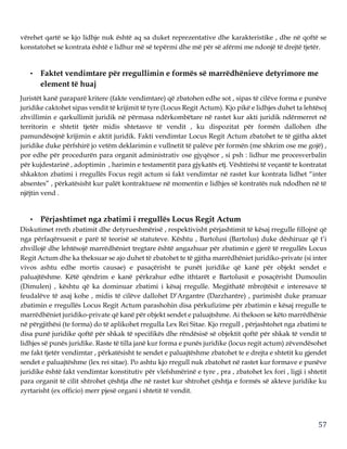 57
vërehet qartë se kjo lidhje nuk është aq sa duket reprezentative dhe karakteristike , dhe në qoftë se
konstatohet se kontrata është e lidhur më së tepërmi dhe më për së afërmi me ndonjë të drejtë tjetër.
• Faktet vendimtare për rregullimin e formës së marrëdhënieve detyrimore me
element të huaj
Juristët kanë paraparë kritere (fakte vendimtare) që zbatohen edhe sot , sipas të cilëve forma e punëve
juridike caktohet sipas vendit të krijimit të tyre (Locus Regit Actum). Kjo pikë e lidhjes duhet ta lehtësoj
zhvillimin e qarkullimit juridik në përmasa ndërkombëtare në rastet kur akti juridik ndërmerret në
territorin e shtetit tjetër midis shtetasve të vendit , ku dispozitat për formën dallohen dhe
pamundësojnë krijimin e aktit juridik. Fakti vendimtar Locus Regit Actum zbatohet te të gjitha aktet
juridike duke përfshirë jo vetëm deklarimin e vullnetit të palëve për formën (me shkrim ose me gojë) ,
por edhe për procedurën para organit administrativ ose gjyqësor , si psh : lidhur me procesverbalin
për kujdestarinë , adoptimin , harimin e testamentit para gjykatës etj. Vështirësi të veçantë te kontratat
shkakton zbatimi i rregullës Focus regit actum si fakt vendimtar në rastet kur kontrata lidhet “inter
absentes” , përkatësisht kur palët kontraktuese në momentin e lidhjes së kontratës nuk ndodhen në të
njëjtin vend .
• Përjashtimet nga zbatimi i rregullës Locus Regit Actum
Diskutimet rreth zbatimit dhe detyrueshmërisë , respektivisht përjashtimit të kësaj rregulle fillojnë që
nga përfaqërsuesit e parë të teorisë së statuteve. Kështu , Bartolusi (Bartolus) duke dëshiruar që t’i
zhvillojë dhe lehtësojë marrëdhëniet tregtare është angazhuar për zbatimin e gjerë të rregullës Locus
Regit Actum dhe ka theksuar se ajo duhet të zbatohet te të gjitha marrëdhëniet juridiko-private (si inter
vivos ashtu edhe mortis causae) e pasaçërisht te punët juridike që kanë për objekt sendet e
paluajtëshme. Këtë qëndrim e kanë përkrahur edhe ithtarët e Bartolusit e posaçërisht Dumoulin
(Dimulen) , kështu që ka dominuar zbatimi i kësaj rregulle. Megjithatë mbrojtësit e interesave të
feudalëve të asaj kohe , midis të cilëve dallohet D’Argantre (Darzhantre) , parimisht duke pranuar
zbatimin e rregullës Locus Regit Actum parashohin disa përkufizime për zbatimin e kësaj rregulle te
marrëdhëniet juridiko-private që kanë për objekt sendet e paluajtshme. Ai thekson se këto marrëdhënie
në përgjithësi (te forma) do të aplikohet rregulla Lex Rei Sitae. Kjo rregull , përjashtohet nga zbatimi te
disa punë juridike qoftë për shkak të specifikës dhe rëndësisë së objektit qoftë për shkak të vendit të
lidhjes së punës juridike. Raste të tilla janë kur forma e punës juridike (locus regit actum) zëvendësohet
me fakt tjetër vendimtar , përkatësisht te sendet e paluajtëshme zbatohet te e drejta e shtetit ku gjendet
sendet e paluajtëshme (lex rei sitae). Po ashtu kjo rregull nuk zbatohet në rastet kur formave e punëve
juridike është fakt vendimtar konstitutiv për vlefshmërinë e tyre , pra , zbatohet lex fori , ligji i shtetit
para organit të cilit shtrohet çështja dhe në rastet kur shtrohet çështja e formës së akteve juridike ku
zyrtarisht (ex officio) merr pjesë organi i shtetit të vendit.
 