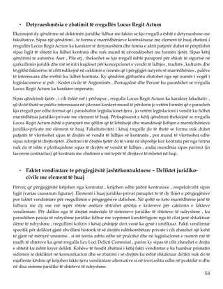 58
• Detyrueshmëria e zbatimit të rregullës Locus Regit Actum
Ekzistojnë dy qëndrime në doktrinën juridike lidhur me faktin se kjo rregull a është e detyrueshme ose
fakultative. Sipas një qëndrimi , te forma e marrëdhënieve kontraktuese me element të huaj zbatimi i
rregullës Locus Regit Actum ka karakter të detyrueshëm dhe forma e aktit patjetër duhet të përpilohet
sipas ligjit të shtetit ku lidhet kontrata dhe nuk mund të zëvendësohet me formën tjetër. Sipas këtij
qëndrimi te autorëve Aser , Pile etj , theksohet se kjo rregull është paraparë për shkak të sigurisë në
qarkullimin juridik dhe më së miri kujdeset për koncepcionet e vendit të lidhjes , traditës , kulturës dhe
të gjithë faktorëve të cilët ndikojnë në caktimin e formës që i përgjigjet natyrës së marrëdhënies , palëve
të interesuara dhe rrethit ku lidhet kontrata. Ky qëndrim gjithashtu zbatohet nga një numër i vogël i
legjislacioneve si psh : Kodet civile të Argjentinës , Portugalisë dhe Perusë ku parashihet se rregulla
Locus Regit Actum ka karakter imperativ.
Sipas qëndrimit tjetër , i cili është më i përhapur , rregulla Locus Regit Actum ka karakter fakultativ ,
që do të thotë se palët e interesuara në çdo rast konkret mund të përdorin jo vetëm formën që e parasheh
kjo rregull por edhe format që i parashohin legjislacionet tjera , jo vetëm legjislacioni i vendit ku lidhet
marrëdhënia juridiko-private me element të huaj. Përfaqësuesit e këtij qëndrimi theksojnë se rregulla
Locus Regit Actum është e paraparë me qëllim që të lehtësojë dhe mundësojë lidhjen e marrëdhënieve
juridiko-private me element të huaj. Fakultativiteti i kësaj rregulle do të thotë se forma nuk duhet
patjetër të vlerësohet sipas të drejtës së vendit të lidhjes së kontratës , por mund të vlerësohet edhe
sipas ndonjë të drejte tjetër. Zbatimi i të drejtës tjetër do të vinte në shprehje kur kontrata për nga forma
nuk do të ishte e plotfuqishme sipas të drejtës së vendit të lidhjes , andaj mundësia sipas parimit (in
favorem contractus) që kontrata me zbatimin e më tepër të drejtave të mbetet në fuqi.
• Faktet vendimtare te përgjegjësitë jashtëkontraktuese – Deliktet juridiko-
civile me element të huaj
Përveç që përgjegjësitë krijohen nga kontratat , krijohen edhe jashtë kontratave , respektivisht sipas
ligjit (variae causarum figurae). Elementi i huaj juridiko-privat paraqitet te të dy llojet e përgjegjësive
por faktet vendimtare për rregullimin e përgjegjësive dallohen. Në qoftë se keto marrëdhënie janë të
lidhura me dy ose më tepër shtete anëtare shtrohet çështja e kritereve për caktimin e fakteve
vendimtare. Për dallim nga të drejtat materiale të sistemeve juridike të shteteve të ndryshme , ku
parashihen pasoja të ndryshme juridike lidhur me veprimet kundërligjore nga të cilat janë shkaktuar
dëme të ndryshme , rregullimi koliziv i kësaj çështjeje deri vonë ka qenë i unifikuar. Fakti vendimtar
specifik për deliktet gjatë zhvillimi historik të së drejtës ndërkombëtare private i cili zbatohet një kohë
të gjatë në mënyrë unanime . si në teoria ashtu edhe në praktikë dhe në legjislacionet e numrit më të
madh të shteteve ka qenë rregulla Lex Loci Delicti Commissi , parim ky sipas të cilit zbatohet e drejta
e shtetit ku është kryer delikti. Kohëve të fundit zbatimi i këtij fakti vendimtar e ka humbur primatin
sidomos te dekliktet në komunikacion dhe se zbatimi i së drejtës ku është shkaktuar delikti nuk do të
mjaftonte kështu që krijohen fakte tjera vendimtare alternative si në teori ashtu edhe në praktikë si dhe
në disa sisteme juridike të shteteve të ndryshme.
 