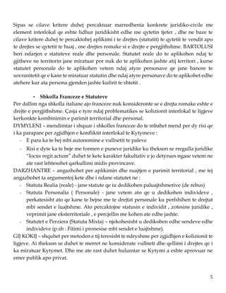 5
Sipas se cilave kritere duhej percaktuar marredhenia konkrete juridiko-civile me
element interlokal qe eshte lidhur juridikisht edhe me qytetin tjeter , dhe ne baze te
cilave kritere duhej te percaktohej aplikimi i te drejtes (statutit) te qytetit te vendit apo
te drejtes se qytetit te huaj , ose drejtes romake si e drejte e pergjithshme. BARTOLUSI
beri ndarjen e statuteve reale dhe personale. Statutet reale do te aplikohen ndaj te
gjitheve ne territorin jane miratuar por nuk do te aplikohen jashte atij territori , kurse
statutet personale do te aplikohen vetem ndaj atyre personave qe jane banore te
sovranitetit qe e kane te miratuar statutin dhe ndaj atyre personave do te aplikohet edhe
atehere kur ata persona gjenden jashte kufirit te shtetit .
• Shkolla Franceze e Statuteve
Per dallim nga shkolla italiane ajo franceze nuk konsideronte se e drejta romake eshte e
drejte e pergjithshme. Çasja e tyre ndaj problematikes se kolizionit interlokal te ligjeve
kerkonkte kombinimin e parimit territorial dhe personal.
DYMYLENI – mendimtar i shquar i shkolles franceze do te mbahet mend per dy risi qe
i ka parapare per zgjidhjen e konfliktit interlokal te Kytymeve :
- E para ka te bej mbi autonomine e vullnetit te paleve
- Risi e dyte ka te beje me formen e puneve juridike ku thekson se rregulla juridike
“locus regit actum” duhet te kete karakter fakultativ e jo detyrues ngase vetem ne
ate rast lehtesohet qarkullimi midis provincave.
DARZHANTRE – angazhohet per aplikimin dhe ruajtjen e parimit territorial , me tej
angazhohet ta argumentoj kete dhe i ndane statutet ne :
- Statuta Realia (reale) - jane statute qe iu dedikohen paluajtshmerive (de rebus)
- Statuta Personalia ( Personale) - jane vetem ato qe u dedikohen individeve ,
perkatesisht ato qe kane te bejne me te drejtat personale ku perfshihen te drejtat
mbi sendet e luajtshme. Ato percaktojne statusin e individit , zotesine juridike ,
veprimit jane eksterritoriale , e percjellin me kohen ate edhe jashte.
- Statutet e Perziera (Statuta Mixta) – njekohesisht u dedikohen edhe sendeve edhe
individeve (p.sh : Fitimi i pronesise mbi sendet e luajtshme).
GIJ KOKIJ – shquhet per metoden e tij teresisht te ndryshme per zgjidhjen e kolizionit te
ligjeve. Ai thekson se duhet te merret ne konsiderate vullneti dhe qellimi i drejtes qe i
ka miratuar Kytymet. Dhe me ate rast duhet hulumtar se Kytymi a eshte aprovuar ne
emer publik apo privat.
 