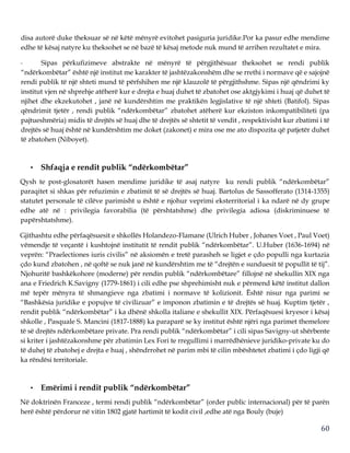 60
disa autorë duke theksuar së në këtë mënyrë evitohet pasiguria juridike.Por ka pasur edhe mendime
edhe të kësaj natyre ku theksohet se në bazë të kësaj metode nuk mund të arrihen rezultatet e mira.
- Sipas përkufizimeve abstrakte në mënyrë të përgjithësuar theksohet se rendi publik
“ndërkombëtar” është një institut me karakter të jashtëzakonshëm dhe se rrethi i normave që e sajojnë
rendi publik të një shteti mund të përfshihen me një klauzolë të përgjithshme. Sipas një qëndrimi ky
institut vjen në shprehje atëherë kur e drejta e huaj duhet të zbatohet ose aktgjykimi i huaj që duhet të
njihet dhe ekzekutohet , janë në kundërshtim me praktikën legjislative të një shteti (Batifol). Sipas
qëndrimit tjetër , rendi publik “ndërkombëtar” zbatohet atëherë kur ekziston inkompatibiliteti (pa
pajtueshmëria) midis të drejtës së huaj dhe të drejtës së shtetit të vendit , respektivisht kur zbatimi i të
drejtës së huaj është në kundërshtim me doket (zakonet) e mira ose me ato dispozita që patjetër duhet
të zbatohen (Niboyet).
• Shfaqja e rendit publik “ndërkombëtar”
Qysh te post-glosatorët hasen mendime juridike të asaj natyre ku rendi publik “ndërkombëtar”
paraqitet si shkas për refuzimin e zbatimit të së drejtës së huaj. Bartolus de Sassofferato (1314-1355)
statutet personale të cilëve parimisht u është e njohur veprimi eksterritorial i ka ndarë në dy grupe
edhe atë në : privilegia favorabilia (të përshtatshme) dhe privilegia adiosa (diskriminuese të
papërshtatshme).
Gjithashtu edhe përfaqësuesit e shkollës Holandezo-Flamane (Ulrich Huber , Johanes Voet , Paul Voet)
vëmendje të veçantë i kushtojnë institutit të rendit publik “ndërkombëtar”. U.Huber (1636-1694) në
veprën: “Praelectiones iuris civilis” në aksiomën e tretë parasheh se ligjet e çdo populli nga kurtazia
çdo kund zbatohen , në qoftë se nuk janë në kundërshtim me të “drejtën e sunduesit të popullit të tij”.
Njohuritë bashkëkohore (moderne) për rendin publik “ndërkombëtare” fillojnë në shekullin XIX nga
ana e Friedrich K.Savigny (1779-1861) i cili edhe pse shprehimisht nuk e përmend këtë institut dallon
më tepër mënyra të shmangieve nga zbatimi i normave të kolizionit. Është nisur nga parimi se
“Bashkësia juridike e popujve të civilizuar” e imponon zbatimin e të drejtës së huaj. Kuptim tjetër ,
rendit publik “ndërkombëtar” i ka dhënë shkolla italiane e shekullit XIX. Përfaqësuesi kryesor i kësaj
shkolle , Pasquale S. Mancini (1817-1888) ka paraparë se ky institut është njëri nga parimet themelore
të së drejtës ndërkombëtare private. Pra rendi publik “ndërkombëtar” i cili sipas Savigny-ut shërbente
si kriter i jashtëzakonshme për zbatimin Lex Fori te rregullimi i marrëdhënieve juridiko-private ku do
të duhej të zbatohej e drejta e huaj , shëndrrohet në parim mbi të cilin mbështetet zbatimi i çdo ligji që
ka rëndësi territoriale.
• Emërimi i rendit publik “ndërkombëtar”
Në doktrinën Franceze , termi rendi publik “ndërkombëtar” (order public internacional) për të parën
herë është përdorur në vitin 1802 gjatë hartimit të kodit civil ,edhe atë nga Bouly (buje)
 