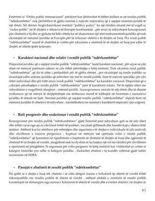 61
Emërtimi si “Ordre public internacional” përdoret kur dëshirohet të bëhet dallimi se në rendin publik
“ndërkombëtar” nuk përfshihen të gjitha normat e natyrës imperative që e sajojnë sistemin juridik të
një shteti. Në shtetet AngloAmerikane instituti “publicy policy” ka një rëndësi shumë më të vogël se
“order public” në të drejtën e shteteve të Europës kontinentale , për arsye se ndryshojnë koncepcionet
për zbatimin e tij dhe se gjykata në këto shtete ka në dispozicion një sërë instrumentesh juridike që nuk
ekzistojnë në sistemet juridike të Europës për ta refuzuar efektin e të drejtës së huaj. Pra rendi pubik
“ndërkombëtar” mund të zbatohet jo vetëm për refuzimin e zbatimit të së drejtës së huaj por edhe të
drejtës së shtetit tjetër federativ.
• Karakteri nacional dhe relativ i rendit publik “ndërkombëtar”
Dispozitat juridike që e sajojnë rendin publik “ndërkombëtar” kanë karakter nacional , për aryse se çdo
shtet në mënyrë parimore cakton se cila është përmbajtja e këtij instituti. Nuk ekziston rend publik
“ndërkombëtar” që do të ishte i përbashkët për të gjitha shtetet , por ekzistojnë aq rende publike sa
ekzistojnë edhe sisteme juridike që mbrohen me anë te rendit publik. Janë të natyrës specifike për çdo
shtet individual dhe për këtë arsye rendi publik “ndërkombëtar” ka karakter nacional. Dispozitat që e
caktojnë përmbajtjen e rendit publik “ndërkombëtar” janë të karakterit relativ. Në të njëjtin shtet me
ndryshimin e rregullimit shoqëror , sistemit juridik , koncepcioneve morale të atij shteti dhe të shumë
rrethanave që në mënyë të drejtpërdrejtë ose tërthorazi mund të ndikojnë në formimin e nocioneve
juridike të shtetit në fjalë. Normat juridike që sajojnë rendin publik “ndërkombëtar” shpesh herë në
sistemet juridike të shteteve të ndryshme , identifikohen me normat e karakterit imperativ (jus cogens).
• Roli progresiv dhe reaksionar i rendit publik “ndërkombëtar”
Koncepcionet për rendin publik “ndërkombëtare” gjatë historisë janë ndryshuar gati se në çdo shtet
dhe është varur nga ajo se cila klasë është në pushtet , me çfarë qëllimesh dhe kundër kujt e zbaton këtë
institut. Atëherë kur ka shërbyer për mbrojtjen dhe sigurimin e të drejtave individuale të çdo individi
dhe zhvillimin e forcave progresive , kuptuar në mënyrë më optimale rolin e rendit publik
“ndërkombëtar” që konsiston në ngushtimin e hapësirës së zbatimit të drejtës së huaj dhe zgjerimit të
zbatimit të së drejtës së vendit , megjithatë nuk ka dyshim se ka luajtur një rol me rëndësi për zhvillimin
e njerëzimit në përgjithësi. Si argument për rolin progresiv të këtij instituti kur vështrohet jo vetëm si
kategori historike por edhe si kategori juridike , theksohet zbatimi i tij kundër robërisë gjatë luftës
seceioniste në SHBA.
• Pasojat e zbatimit të rendit publik “ndërkombëtar”
Në qoftë se e drejta e huaj tek zbatimi i së cilës dërgon norma e kolizionit tp shtetit të vendit është
inkompatibile me rendin publik të shtetit të vendit , atëherë efektet e institutit të rendit publik
konsistojnë në shmangien nga norma e kolizionit të shtetit të vendit dhe evitohet zbatimi i të drejtës së
 