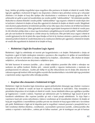 62
huaj , kështu që çështja rregullohet sipas rregullave dhe parimeve të drejtës së shtetit të vendit. Edhe
ligji për zgjidhjen e kolizionit të ligjeve me dispozitat e shteteve tjera përmban norma që e refuzojnë
zbatimin e të drejtës së huaj dhe njohjen dhe ekzekutimin e vendimeve të huaja gjyqësore dhe të
arbitrazhit në qoftë se janë në kundërshtim me rendin publik “ndërkombëtar”. Në doktrinën juridike
theksohet se zbatimi fleksibil i rendit publik “ndërkombëtar” nga organet e shtetit të vendit shpie deri
te kufizimi i zbatimit të drejtës së huaj dhe zgjerimit të zbatimit të drejtës së shtetit vendit. Megjithatë
nuk ekziston pajtueshmëria në doktrinën juridike se kur dhe sipas cilave kritere do të bëhet korrektimi
i normës së kolizionit por i lëhet gjykatësit ose ndonjë organi tjetër kompetent të shtetit të vendit para
të cilit shtrohet çështja duke u nisur nga formulimet e përgjithësuara të rendit publik “ndërkombëtar”
për çdo rast konkret të vlerësojë se a është cënuar ky institucion. Dhe për këtë arsye organi i shtetit të
vendit (gjykatesi) ka liri të plotë dhe sipas bindjes së lirë të tij vlerëson cënimin e parimeve juridike të
sistemit juridik të shtetit të vendit theksohet se ky institucion shërben për zgjerimin e zbatimit të drejtës
së vendit dhe ngushtimit të zbatimit të së drejtës së huaj.
• Bishtërimi i ligjit (In Fraudem Legis Agere)
Bishtërimi i ligjit ka mbështetje në teorinë për keqpërdorimin e së drejtës. Përkatësisht e drejta në
kuptimin e gjerë të fjalës nënkupton sistemin e parimeve dhe rregullave të sjelljes në marrëdhëniet
reciproke në mes të individëve (e drejta objektive) ku krijohen , ndryshohen , dhe shuhen të drejtat
subjektive , në korrelacion me detyrimet e subjekteve tjera.
Në këtë harmoni të normave juridike , çdo e drejtë subjektive pranohet dhe është e mbrojtur me
sanksion me qëllim konkret. Kështu psh : sistemi juridik e siguron institucionin e martesës me
predispozicione të caktuara , kushte për lidhje të saj dhe shkurorëzim me të drejta dhe detyrime të
caktuara ngase një institut i tillë me të gjitha veçoritë dhe karakteristikat e veta është njëri nga postulatet
e njerëzimit andaj i sigurohet edhe mbrojtja juridike.
• Kuptimi dhe elementet e bishtërimit të ligjit
Bishtërimi i ligjit (in fraudem legis domesticae agere) përkufizohet shmangie nga zbatimi i normave
kompetente të shtetit të vendit në bazë të veprimeve konkrete të individëve. Pala formalisht u
përmbahet dispozitave të së drejtës së shtetit të vendit , kurse faktikisht shkon pas zgjidhjeve juridike
që legjislacioni i vendit i ndalon. Veprimet që ndërmerren për t’u bishtëruar ligji mund të jenë të
karakterit ndëshkimor dhe veprime juridike që nuk e kanë pasojë ndëshkimin. Te dyja llojet e
veprimeve kanë për synim ndryshimin e fakteve vendimtare që të mundësohet zbatimi i të drejtës së
huaj për rregullimin e marrëdhënies juridiko-private me element të huaj ngase është më e favorshme
për palët. Bishtërimet e ligjit më të shpeshta janë te rregullimi i statusit personal e posaçërisht kur si
fakt vendimtar shërben shtetësia , vendbanimi , nacionaliteti i personave juridik , zotësia juridike dhe
zotësia e veprimit e individëve , zotësia për të lidhur martesë , për të trashëguar ose për të hartuar
 
