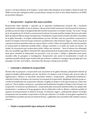 65
nenin 4 i cili lejon kthimin në të drejtën e vendit ashtu edhe dërgimin në të drejtën e shtetit të tretë. Në
SHBA nocioni për ridërgimin është i pa përcaktuar mirëpo ka raste ne disa shtete federative në SHBA
që pranohet ridërgimi.
• Reciprociteti – kuptimi dhe natyra juridike
Reciprociteti është shprehje e aspiratës që të sigurohet bashkëpunimi reciprok dhe i barabartë
përkatësisht i ndërsjelltë në mes të shteteve. Reciprociteti është instrument i harmonizimit të sistemeve
juridike pa marrëveshje të drejtpërdrejtë dhe bazohet në parimin e të drejtës romake “do ut des” (të jap
që të më japësh) që do të thotë se prestacionet konkrete në punën juridike krijojnë detyrime për palën
tjetër që diçka të bëjë ose të jap si kompenzim. Parashikimi i reciprocitetit si kusht nuk është i arsyeshëm
në të gjitha lëmenjtë e së drejtës ndërkombëtare private. Në këto raste kur parashihet reciprociteti si
kusht te të drejtat civile të të huajve kolizioni i juridiksioneve dhe kolizioni i ligjeve , shteti i huaj do të
veprojë në mënyrë simetrike ashtu siç vepron shteti i vendit. Lidhur me kuptimin dhe natyrën juridike
të reciprocitetit në doktrinën juridike është i shfaqur mendimi se ai është ose kusht ose burim i së
drejtës. Ky koncepcion për reciprocitetin është i lidhur për institutin : “droit d’aubune (ius albanagli)
dhe e ka zanafillën nga fillimi i shekullit XIX. Sipas këtij instituti të huajt poashtu edhe shtetasti Francez
kanë pasur mundësi të disponojnë me pasurinë e tyre në rastin e vdekjes e gjithashtu kanë pasur
mundësi edhe të paraqiten si trashëgimtar. Reciprociteti nuk mund të konsiderohet si kusht në
aspektion juridiko-teknik ngase kushti është ajo rrethane e ardhshme e pasigurt nga paraqitja apo mos
paraqitja e së cilës varet krijimi , ndryshimi dhe shuarja e ndonjë pune juridike.
• Lëmenjtë e zbatimit të reciprocitetit
Zbatimi dhe të paraparit e reciprocitetit nuk arsyetohet në të gjitha lëmenjtë, përkatësisht tërësitë që
sajojnë të drejtën ndërkombëtare private. Në lëmin e të drejtave civile të huajve dhe në teori edhe në
legjislacionet e shteteve të ndryshme arsyetohet zbatimi i reciprocitetit , përkatësisht kushtëzimi i
ushtrimit të këtyre të drejtave me retorsion në mungesë të reciprocitetit. Megjithatë shtrohet pyetja se ,
a duhet të kushtëzohet me reciprocitet ushtrimi i të gjitha të drejtave civile nga të haujt ose vetëm disa
prej tyre ? Në të drejtën e krahasuar , parimisht nuk kushtëzohen të gjitha të drejtat civile të huajve me
reciprocitet. Te kolizioni i juridiksioneve , reciprociteti (dhe retorsioni) zbatohen lidhur me njohjen dhe
ekzekutimin e vendimeve të huaja gjyqësore dhe të arbitrazhit si dhe te dhënia e ndihmës juridike të
organeve të jurisprudencës së shteteve të huaja. Te kolizioni i ligjeve , përkatësisht caktimi i të drejtës
kompetente nuk parashihet reciprociteti si kusht për zbatimin e të drejtës së huaj gjatë rregullimit të
marrëdhënieve juridiko-private me element të huaj , e gjithashtu nuk arsyetohet edhe zbatimi i masave
retorsive.
• Llojet e reciprocitetit sipas mënyrës së krijimit
 