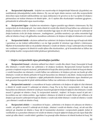 66
a) Reciprociteti diplomatik – krijohet me marrëveshje të drejtpërdrejtë bilaterale (dypalëshe) ose
mulitlaterale (shumëpalëshe) midis shteteve. Dy ose më tepër shtete merren vesh dhe reciprocikisht
detyrohen sipas traktatit ndërkombëtar ose sipas deklaratave të qeverive se do t’ua njohin të drejtat e
përmendura në traktat shtetasve të shtetit tjetër , do t’i njohin dhe ekzekutojnë vendimet gjyqësore ,
përkatësisht të arbitrazhit sipas marrëveshjes.
b) Reciprociteti ligjor – krijohet me miratimin e ligjeve paralele nga shtetet e interesuara. Ky lloj
reciprociteti do të ekzistojë psh : kur midis shtetit të vendit dhe shtetit të huaj lidhur me ushtrimin e të
drejtave konkrete civile në shtetin e vendit miratohet ligji sipas të cilit të huajt mund të ushtrojnë të
drejta konkrete civile (të drejta statusore , trashëgimore , juridiko-sendore) e po ashtu miratohet ligji
edhe në shtetin e huaj i cili gjithashtu mundëson ushrimin e të drejtave të njëjta të shtetasëve të vendit.
c) Reciprociteti faktik – ekziston atëherë kur ushtrimi i të drejtave konkrete nga të huajt nuk është
i garantuar as me traktat ndëkombëtar e as me ligje paralele të miratuar nga shtetet e interesuara.
Mjafton të konstatohet fakti se në praktikë shtetasit e vendit në shtetin e huaj i ushtrojnë disa të drejta
ose vendimet e organeve të shtetit të vendit njihen dhe ekzekutohen , që të konsiderohet se lidhur me
këtë çështje kushti i reciprocitetit është plotësuar (përmbushur).
Llojet e reciprocitetit sipas përmbajtjes juridike
a) Reciprociteti formal – ekziston atëherë kur shteti i vendit dhe shteti i huaj i barazojnë të huajt
dhe shtetasit e vendit lidhur me ushtrimin e të drejtave konkrete. Reciprociteti formal bazohet në
parimin e trajtimit reciprok nacional , përkatësisht të huajt dhe aktet juridike të shtetit të huaj në shtetin
e vendit barazohen me shtetasit e vendit lidhur me ushtrimin e të drejtave private me kusht që edhe
shtetasit e vendit në shtetin përkatës të huaj të barazohen me shtetasit e atij shteti. Andaj reciprociteti
formal garanton barazi në trajtimin e njëjtë përkatësisht eliminon diskriminimin sipas shtetësisë por
nuk garanton barazpeshë të plotë ndërkombëtare lidhur me ushtrimin e të drejtave konkrete.
b) Reciprociteti material – u mundëson të huajve ushtrimin e të drejtave të njëjta të cilat shtetasit
e shtetit të vendit mund t’i ushtrojnë në shtetin e huaj. Pra te ky lloj i reciprocitetit , të huajt nuk
barazohen me shtetasit e shtetit të vendit por mund të gëzojnë të drejta të njëjta të cilat shtetasit e vendit
mund t’i gëzojnë në shtetin e huaj. Te reciprociteti material , trajtimi i të huajve mund të jetë më i
favorshëm ose më i disfavorshëm nga trajtimi i shtetasve të shtetit të vendit. Kriter për vëllimin e të
drejtave që mund ti ushtrojnë të huajt në shtetin e vendit nuk është shtetasi i vendit në shtetin e vendit
, por shtetasi i vendit në shtetin e huaj.
c) Reciprociteti efektiv – i mundëson të huajve , ushtrimin e të drejtave të caktuara në shtetin e
vendit , në qoftë se mund t’i ushtrojë ato të drejta , shtetasi i vendit në shtetin e huaj , në atë sasi dhe
mënyrë që zbatohet në shtetin e huaj. Që të konstatohet ekzistimi i reciprocitetit patjetër duhet të
verifikohet se u pranohen shtetasve të vendit në shtetin e huaj të njëjtat të drejta private sipas llojit dhe
sasisë që edhe shteti i vendit është i gatshëm t’ua pranojë edhe shtetasve të shtetit konkret të huaj. Në
 