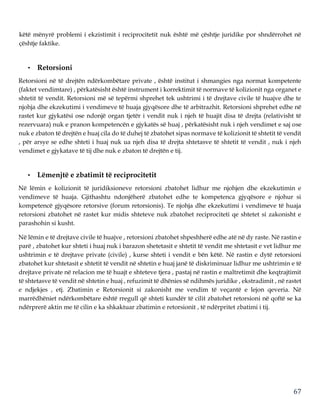 67
këtë mënyrë problemi i ekzistimit i reciprocitetit nuk është më çështje juridike por shndërrohet në
çështje faktike.
• Retorsioni
Retorsioni në të drejtën ndërkombëtare private , është institut i shmangies nga normat kompetente
(faktet vendimtare) , përkatësisht është instrument i korrektimit të normave të kolizionit nga organet e
shtetit të vendit. Retorsioni më së tepërmi shprehet tek ushtrimi i të drejtave civile të huajve dhe te
njohja dhe ekzekutimi i vendimeve të huaja gjyqësore dhe të arbitrazhit. Retorsioni shprehet edhe në
rastet kur gjykatësi ose ndonjë organ tjetër i vendit nuk i njeh të huajit disa të drejta (relativisht të
rezervuara) nuk e pranon kompetencën e gjykatës së huaj , përkatësisht nuk i njeh vendimet e saj ose
nuk e zbaton të drejtën e huaj cila do të duhej të zbatohet sipas normave të kolizionit të shtetit të vendit
, për arsye se edhe shteti i huaj nuk ua njeh disa të drejta shtetasve të shtetit të vendit , nuk i njeh
vendimet e gjykatave të tij dhe nuk e zbaton të drejtën e tij.
• Lëmenjtë e zbatimit të reciprocitetit
Në lëmin e kolizionit të juridiksioneve retorsioni zbatohet lidhur me njohjen dhe ekzekutimin e
vendimeve të huaja. Gjithashtu ndonjëherë zbatohet edhe te kompetenca gjyqësore e njohur si
kompetencë gjyqësore retorsive (forum retorsionis). Te njohja dhe ekzekutimi i vendimeve të huaja
retorsioni zbatohet në rastet kur midis shteteve nuk zbatohet reciprociteti qe shtetet si zakonisht e
parashohin si kusht.
Në lëmin e të drejtave civile të huajve , retorsioni zbatohet shpeshherë edhe atë në dy raste. Në rastin e
parë , zbatohet kur shteti i huaj nuk i barazon shetetasit e shtetit të vendit me shtetasit e vet lidhur me
ushtrimin e të drejtave private (civile) , kurse shteti i vendit e bën këtë. Në rastin e dytë retorsioni
zbatohet kur shtetasit e shtetit të vendit në shtetin e huaj janë të diskriminuar lidhur me ushtrimin e të
drejtave private në relacion me të huajt e shteteve tjera , pastaj në rastin e maltretimit dhe keqtrajtimit
të shtetasve të vendit në shtetin e huaj , refuzimit të dhënies së ndihmës juridike , ekstradimit , në rastet
e ndjekjes , etj. Zbatimin e Retorsionit si zakonisht me vendim të veçantë e lejon qeveria. Në
marrëdhëniet ndërkombëtare është rregull që shteti kundër të cilit zbatohet retorsioni në qoftë se ka
ndërprerë aktin me të cilin e ka shkaktuar zbatimin e retorsionit , të ndërpritet zbatimi i tij.
 