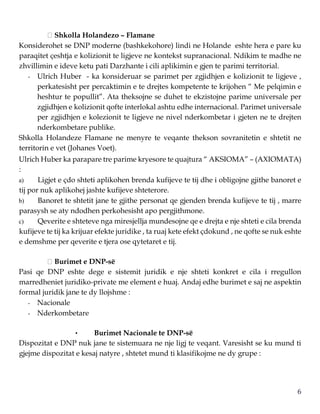 6
Shkolla Holandezo – Flamane
Konsiderohet se DNP moderne (bashkekohore) lindi ne Holande eshte hera e pare ku
paraqitet çeshtja e kolizionit te ligjeve ne kontekst supranacional. Ndikim te madhe ne
zhvillimin e ideve ketu pati Darzhante i cili aplikimin e gjen te parimi territorial.
- Ulrich Huber - ka konsideruar se parimet per zgjidhjen e kolizionit te ligjeve ,
perkatesisht per percaktimin e te drejtes kompetente te krijohen “ Me pelqimin e
heshtur te popullit”. Ata theksojne se duhet te ekzistojne parime universale per
zgjidhjen e kolizionit qofte interlokal ashtu edhe internacional. Parimet universale
per zgjidhjen e kolezionit te ligjeve ne nivel nderkombetar i gjeten ne te drejten
nderkombetare publike.
Shkolla Holandeze Flamane ne menyre te veqante thekson sovranitetin e shtetit ne
territorin e vet (Johanes Voet).
Ulrich Huber ka parapare tre parime kryesore te quajtura “ AKSIOMA” – (AXIOMATA)
:
a) Ligjet e çdo shteti aplikohen brenda kufijeve te tij dhe i obligojne gjithe banoret e
tij por nuk aplikohej jashte kufijeve shteterore.
b) Banoret te shtetit jane te gjithe personat qe gjenden brenda kufijeve te tij , marre
parasysh se aty ndodhen perkohesisht apo pergjithmone.
c) Qeverite e shteteve nga miresjellja mundesojne qe e drejta e nje shteti e cila brenda
kufijeve te tij ka krijuar efekte juridike , ta ruaj kete efekt çdokund , ne qofte se nuk eshte
e demshme per qeverite e tjera ose qytetaret e tij.
Burimet e DNP-së
Pasi qe DNP eshte dege e sistemit juridik e nje shteti konkret e cila i rregullon
marredheniet juridiko-private me element e huaj. Andaj edhe burimet e saj ne aspektin
formal juridik jane te dy llojshme :
- Nacionale
- Nderkombetare
• Burimet Nacionale te DNP-së
Dispozitat e DNP nuk jane te sistemuara ne nje ligj te veqant. Varesisht se ku mund ti
gjejme dispozitat e kesaj natyre , shtetet mund ti klasifikojme ne dy grupe :
 