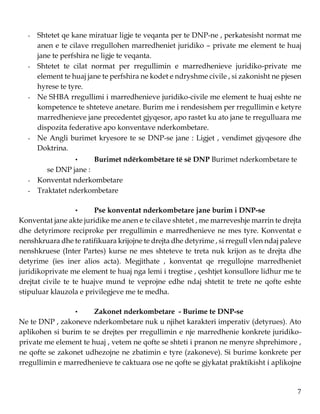 7
- Shtetet qe kane miratuar ligje te veqanta per te DNP-ne , perkatesisht normat me
anen e te cilave rregullohen marredheniet juridiko – private me element te huaj
jane te perfshira ne ligje te veqanta.
- Shtetet te cilat normat per rregullimin e marredhenieve juridiko-private me
element te huaj jane te perfshira ne kodet e ndryshme civile , si zakonisht ne pjesen
hyrese te tyre.
- Ne SHBA rregullimi i marredhenieve juridiko-civile me element te huaj eshte ne
kompetence te shteteve anetare. Burim me i rendesishem per rregullimin e ketyre
marredhenieve jane precedentet gjyqesor, apo rastet ku ato jane te rregulluara me
dispozita federative apo konventave nderkombetare.
- Ne Angli burimet kryesore te se DNP-se jane : Ligjet , vendimet gjyqesore dhe
Doktrina.
• Burimet ndërkombëtare të së DNP Burimet nderkombetare te
se DNP jane :
- Konventat nderkombetare
- Traktatet nderkombetare
• Pse konventat nderkombetare jane burim i DNP-se
Konventat jane akte juridike me anen e te cilave shtetet , me marreveshje marrin te drejta
dhe detyrimore reciproke per rregullimin e marredhenieve ne mes tyre. Konventat e
nenshkruara dhe te ratifikuara krijojne te drejta dhe detyrime , si rregull vlen ndaj paleve
nenshkruese (Inter Partes) kurse ne mes shteteve te treta nuk krijon as te drejta dhe
detyrime (ies iner alios acta). Megjithate , konventat qe rregullojne marredheniet
juridikoprivate me element te huaj nga lemi i tregtise , çeshtjet konsullore lidhur me te
drejtat civile te te huajve mund te veprojne edhe ndaj shtetit te trete ne qofte eshte
stipuluar klauzola e privilegjeve me te medha.
• Zakonet nderkombetare - Burime te DNP-se
Ne te DNP , zakoneve nderkombetare nuk u njihet karakteri imperativ (detyrues). Ato
aplikohen si burim te se drejtes per rregullimin e nje marredhenie konkrete juridiko-
private me element te huaj , vetem ne qofte se shteti i pranon ne menyre shprehimore ,
ne qofte se zakonet udhezojne ne zbatimin e tyre (zakoneve). Si burime konkrete per
rregullimin e marredhenieve te caktuara ose ne qofte se gjykatat praktikisht i aplikojne
 