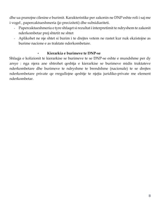 8
dhe ua pranojne cilesine e burimit. Karakteristike per zakonin ne DNP eshte roli i saj me
i vogel , papercaktueshmeria (jo preciziteti) dhe subsidiariteti.
- Papercaktueshmeria e tyre shfaqet si rezultat i interpretimit te ndryshem te zakonit
nderkombetar prej shtetit ne shtet
- Aplikohet ne nje shtet si burim i te drejtes vetem ne rastet kur nuk ekzistojne as
burime nacione e as traktate nderkombetare.
• Kierarkia e burimeve te DNP-se
Shfaqja e kolizionit te kierarkise se burimeve te se DNP-se eshte e mundshme per dy
arsye : nga njera ane shtrohet qeshtja e kierarkise se burimeve midis traktateve
nderkombetare dhe burimeve te ndryshme te brendshme (nacionale) te se drejtes
nderkombetare private qe rregullojne qeshtje te njejta juridiko-private me element
nderkombetar.
 