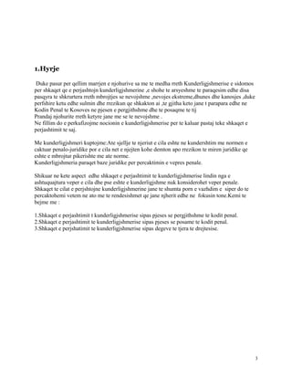 1.Hyrje

 Duke pasur per qellim marrjen e njohurive sa me te medha rreth Kunderligjshmerise e sidomos
per shkaqet qe e perjashtojn kunderligjshmerine ,e shohe te arsyeshme te paraqesim edhe disa
pasqyra te shkrurtera rreth mbrojtjes se nevojshme ,nevojes ekstreme,dhunes dhe kanosjes ,duke
perfshire ketu edhe sulmin dhe rrezikun qe shkakton ai ,te gjitha keto jane t parapara edhe ne
Kodin Penal te Kosoves ne pjesen e pergjithshme dhe te posaqme te tij
Prandaj njohurite rreth ketyre jane me se te nevojshme .
Ne fillim do e perkufizojme nocionin e kunderligjshmerise per te kaluar pastaj teke shkaqet e
perjashtimit te saj.

Me kunderligjshmeri kuptojme:Ate sjellje te njeriut e cila eshte ne kundershtim me normen e
caktuar penalo-juridike por e cila net e njejten kohe demton apo rrezikon te miren juridike qe
eshte e mbrojtur pikerishte me ate norme.
Kunderligjshmeria paraqet baze juridike per percaktimin e vepres penale.

Shikuar ne kete aspect edhe shkaqet e perjashtimit te kunderligjshmerise lindin nga e
ashtuquajtura veper e cila dhe pse eshte e kunderligjshme nuk konsiderohet veper penale.
Shkaqet te cilat e perjshtojne kunderligjshmerine jane te shumta porn e vazhdim e siper do te
percaktohemi vetem ne ato me te rendesishmet qe jane njherit edhe ne fokusin tone.Kemi te
bejme me :

1.Shkaqet e perjashtimit t kunderligjshmerise sipas pjeses se pergjithshme te kodit penal.
2.Shkaqet e perjashtimit te kunderligjshmerise sipas pjeses se posame te kodit penal.
3.Shkaqet e perjshatimit te kunderligjshmerise sipas degeve te tjera te drejtesise.




                                                                                                 3
 