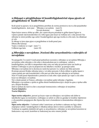 2.Shkaqet e përgjithshme të kundërligjshmërisë sipas pjesës së
përgjithshme të Kodit Penal

Kodi penal ne pjesen e tij te pergjithshme permban dy norma permissive me te cilat perjashtohet
kunderligjshmeria ,keto jane : Mbrojtja e nevojshme (neni 8)
                                  Nevoja ekstreme          (neni 9)
Sipas ketyre neneve shihet qe edhe pse veprat ekryera posedojn te gjitha tiparet ligjore te
veprave penale nuk konsiderohen sit e tilla ngase jane kryer ne rrethana net e cilat personi I ka
mbrojtur te mirat juridike nga sulmi I kunderligjshem apo nga rreziku te cilin nuk e ka shkaktuar
ai vete.
Si shkaqe te tjera sipas pjese se pergjithshme te kodit penal jane:
Dhuna dhe kanosja
Vepra e rendesise se vogel (neni 7 )
Urdherat nga larte            (neni 10)

3.Mbrojtja e nevojshme ,Nocioni dhe arsyeshmëria e mbrojtës së
nevojshme

Ne paragrafin 2 te nenit 8 ,kodi penal perkufizon nocionin e mbrojtjes se nevojshme:Mbrojtja e
nevojshme eshte mbrojtja e cila eshte e domosdoshme per te zmbrapsur sulmin e
kunderligjshem ,real dhe te ateqastshem ndaj vetes ose ndaj nje personi tjeter me kusht qe
karkteri I mbrojtjes te jete ne proporcion me shkallen e rrezikut qe paraqet sulmi.
Mbrojtaj e nevojshme do te ekzistoj ne rastin kur personi A.e sulmon me thike personin
B.mirepo personi B.duke mbrojtur jeten e vet mbyt personin A.Ketu shihen te gjitha tiparet e
vepres penale por nuk konsiderohet e tille pasi qe eshte bete per mbrojtej te nevojshme .
Neni 8 I kodit penal shprehimisht e potencon se nuk eshte veper penale ajo veper e cila eshte
kryer ne mbrojtjen e nvojshme.
Net e drejtn penale te Frances ,mbrojtja e nevojshme quhet mbrojtje e ligjshme.
Mbrojtjen e nevojshme e njohin te gjitha shtetet bashkekohore,kjo e drejte ka qene e njohur edhe
net e drejten Romake.
Janë te njohura dy teori te cilat e arsyetojnë instutucionin e mbrojtjes së neojshme:
Teoria Subjektive
Teoria Objektive

Sipas teorise subjective ,personi qe kryen veper ne mbrojtjen e nevojshme nuk duhet te
ndeshkohet ngase ne momentin e zmbrapjes se sulmit ai eshte ne gjendje te tronditur shpirterore
e cila perjshton pergjigjesin dhe fajsine.Kjo teori e konsideron te domosdoshme mbrojtjen e
ketille.
Sipas eorise objective –I sulmuari eshte I autorizuar ,ne kushtet e caktuara me ligj,e duke
zmprapsur sulmin kunderligjshem ti shkaktoj ndonje dem te mirave juridike te sulmuesit.
Veshtruar ne aspektin dialektik del qarte se arsyeshmeria e mbrojtjes se nevojshme konsiston ne
funksionin e saj social ,kontribon te funksionoj me mire sistemi juridik.




                                                                                                  4
 