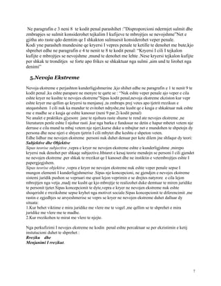 Ne paragrafin e 3 neni 8 te kodit penal parashihet :”Disproporcioni ndermjet sulmit dhe
zmbrapjes se sulmit konsiderohet tejkalim I kufijeve te mbrojtjes se nevojshme”Net e
gjitha ato raste qdo demtim qe I shkakton sulmuesit konsiderohet veper penale.
Kodi yne parasheh mundesine qe kryersi I vepres penale te ketille te denohet me bute,kjo
shprehet edhe ne paragrafin e 4 te nenit te 8 te kodit penal: “Kryersi I cili I tejkalon
kufijte e mbrojtjes se nevojshme ,mund te denohet me lehte .Nese kryersi tejkalon kufijte
per shkak te tronditjes se forte apo frikes se shkaktuar nga sulmi ,aim und te lirohet nga
denimi”

  5.Nevoja Ekstreme

Nevoja ekstreme e perjashton kunderligjshmerine ,kjo shihet edhe ne paragrafin e 1 te nenit 9 te
kodit penal ,ku eshte parapare ne menyre te qarte se : “Nuk eshte veper penale ajo veper e cila
eshte kryer ne kushte te nevojes ekstreme”Sipas kodit penal,nevoja ekstreme ekziston kur vepr
eshte kryer me qellim qe kryersi ta menjanoj ,ta zmbraps prej vetes apo tjetrit rrezikun e
ateqastshem I cili nuk ka mundur te evitohet ndryshe,me kusht qe e keqja e shkaktuar nuk eshte
me e madhe se e keqja qe eshte kanosur (neni 9 par.2i kodit penal)
Ne analet e praktikes gjyesore jane te njohura raste shume te rend ate nevojes ekstreme ,ne
literaturen penle eshte I njohur rasti ,kur nga barka e fundosur ne detin e hapur mbetet vetem nje
derrase e cila mund ta mbaj vetem nje njeri,kurse duke u mbajtur net e mundohen te shpetojn dy
persona dhe nese njeri e shtyen tjetrin I cili mbytet dhe keshtu e shpeton veten.
Edhe lidhur me nevojen ekstreme personi nuk duhet denuar per kete dilem jne shfaqur dy teori:
Subjektive dhe Objektive
Sipas teorise subjective ,vepra e kryer ne nevojen ekstreme eshte e kunderligjshme ,mirepo
kryersi nuk denohet per shkaqe subjective.Ithtaret e kesaj teorie mendojn se personi I cili gjendet
ne nevojen ekstreme ,per shkak te rrezikut qe I kanoset dhe ne instiktin e vetembrojtjes eshte I
papergjegjshem.
Sipas teorise objektive ,vepra e kryer ne nevojen ekstreme nuk eshte veper penale sepse I
mungon elementi I kunderligjshmerise .Sipas nje koncepcioni, ne gjendjen e nevojes ekstreme
sistemi juridik pushon se vepruari me qrast lejon veprimin e se drejtes natyrore e cila lejon
mbrojtjen nga vetja ,madj me kusht qe kjo mbrojtje te realizohet duke demtuar te miren juridike
te personit tjeter.Sipas koncepcionit te dyte,vepra e kryer ne nevojen ekstreme nuk eshte
shoqerisht e rrezikshme sepse kryhet nga motivet sociale.Sipas koncepcionit te diferencimit ,me
rastin e zgjedhjes se arsyeshmerise se veprs se kryer ne nevojen ekstreme duhet dalluar dy
situata:
1.Kur behet viktime e mira juridike me vlere me te vogel ,me qellim se te shprehet e mira
juridike me vlere me te madhe.
2.Kur rrezikohen te mirat me vlere te njejte.

Nga perkufizimi I nevojes ekstreme ne kodin penal eshte percaktuar se per ekzistimin e ketij
instutucioni duhet te shprehet :
Rreziku dhe
Menjanimi I rrezikut.




                                                                                                  7
 