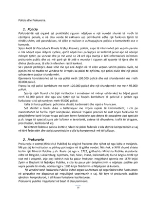 10
Policia dhe Prokuroria.
1. Policia
Policiaështë një organë që praktikisht siguron ndjekjen e një numëri shumë të madh të
cështjeve penale, e në disa vende të caktuara ajo përmbushë edhe një funksion tjetër të
rëndësishëm, atë parandalues, të cilën e realizon e ashtuquajtura policia e komunitetit ose e
komunës.
Sipas Kodit të Procedurës Penale të Rep.Kosovës, policia, sapo të informohet për veprën penale
e cila ndiqet sipas detyrës zyrtare, qoftë nëpërmes paraqitjes së kallzimit penal apo në ndonjë
mënyrë tjetër, pa vonesë dhe jo më vonë se 24 orë nga marrja e këti informacioni informon
prokurorin public dhe aq më parë që të jetë e mundur i siguron ati raporte të tjera dhe të
dhëna plotësuese, të cilat i referohen rastit konkret.
Sa i përket përbërjes, duke lënë me një anë Anglin në të cilën vepron vetëm policia civile, në
pjesën më të madhe të vendeve të Evropës ka polici të dyfishta, një polici civile dhe një polici
ushtarake e quajtur xhandarmëri.
Gjermania konsiderohet që ka nje polici rreth 130.000 policë dhe një xhandarmëri me rreth
80.000 policë.
Franca ka një polici kombëtare me rreth 120.000 policë dhe një xhandarmëri me rreth 95.000
policë.
Spanja njeh Guardi cile (një institucion i armatosur në mënyr ushtarake) ku bëjnë pjesë
rreth 65.000 policë dhe nga ana tjetër një ka Trupën kombëtare të policisë e përbër nga
funksionar civil që numëron rreth 95.000 policë.
Italia tri forca policore: policinë e shtetit, karbinierët dhe rojet e financave.
Sot shtetet e botës duke u ballafaquar me rritjen rapide të kriminalitetit, i cili po
manifestohet në forma mjaft komplekse, krahasë trupave policore të cialt kryen funksione të
përgjithshme kanë krijuar trupa policore kryen funksione apo detyra të posaqëme apo speciale
p.sh. trupa të specializuara për luftimin e terorizmit, akteve të dhunshme, trafik të drogave,
prostitucion, kontraband etj.
Në shtetet federale policia është e ndarë në polici federale e cila shtrinë kompetencën e saj
në tërë federatën dhe policia provinciale e cila ka kompetencë më të kufizuar.
2. Prokuroria
Prokuroria e sotme(Ministrisë Publike) ka origjinë franceze dhe njihet që nga koha e mesjetës.
Më pastaj ky institucion u përhap pothuajse në të gjitha vendet. Në shek. e XVIII shumë shtete
kishin një Ministri Publike p.sh. Rusia që nga v. 1722, gjithashtu Ministria Publike ekzistonte
edhe në Belgjikë, Luksemburg, Gjermani, Itali, Skoci, Irland, Danimark etj. Kurse Anglia është një
rast më i veqantë, atje prej kohësh nuk ka pasur Prokuror, megjithatë qeveria me 1879 krijoi
Zyrën e Drejtorit të Ndjekjes Publike, e cila ka pasur për detyëinicimin e ndjekjes publike për
vepra penale të rënda, ndërsa ligji v. 1985 krijoi Shërbimin e Ndjekjesë së kurorës.
Në vendinë tonë Prokuroria Publike është organ kushtetues që organizohet dhe funksionon
në përputhje me dispozitat që rregullojnë veprimtarin e saj. Në krye të prokuroris publike
qëndron Kryeprokurori, i cili kryen funksione kushtetuese.
Prokuroria publike rregullohet në bazë të disa parimeve:
 