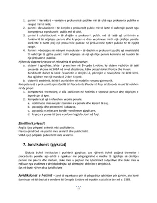 11
1. parimi i hierarkisë – varësin e prokurorisë publike më të ultë nga prokuroria publike e
rangut më të lartë,
2. parimi i devulucionit – të drejtën e prokurorit public më të lartë t’i ushtrojë punët nga
kompetenca e prokurorit public më të ultë,
3. parimi i substitucionit – të drejtën e prokurorit public më të lartë që ushtrimin e
funksionit të ndjekjes penale dhe kryerjen e disa veprimeve rreth një qështje penale
konkrete ti bartë prej një prokurorie publike në prokurorinë tjetër publike të të njejtit
rangë,
4. Parimi i vëndosjes në mënyrë monokrate – të drejtën e prokurorit public që mvetësisht
t’i ushtrojë të gjitha punët rreth ndjekjes së një qështje penale konkrete në kuadër të
një prokurorie publike.
Njihen dy sisteme kryesore të rekrutimit të prokurorëve:
a. sistemi i zgjedhjes, ishte i pranishem në Evropën Lindore, ky sistem vazhdon të jetë
prezentë akoma në SHBA në nivel shtetërore, këtu përjashtohet Florida dhe Havai.
Kandidatët duhet ta kenë Fakultetin e drejtësisë, përvojën e nevojshme në këtë lëmi.
Ata zgjidhen me një mandatë 2 deri 4 vjetë.
b. sistemi i emërimit, është i pranishëm në modelin romano-gjermanik.
Kompetencat e prokurorit sipas Koditë të Procedurës Penale të Rep. së Kosovës mund të ndahen
në dy grupe:
1. kompetencë themelore, e cila konsiston në hetimin e veprave penale dhe ndjekjen e
kryerësve të tyre.
2. Kompetencat që i referohen veprës penale:
a. ndërmarje masave për zbulimin e v.penale dhe kryesit të saj,
b. paraqitja dhe prezentimi i akuzave,
c. paraqitja e ankesave kundër vendimeve gjyqësore,
d. kryerja e punve të tjera conform legjislacionit në fuqi.
Zhvillimi i pricesit
Anglia i jep përparsi sekretit mbi publicitetin.
Franca qëndronë në pozitë mes sekretit dhe publicitetit.
SHBA i jep përparsi publicitetit mbi sekretin.
7. Juridiksionet (gjykatat)
Gjykata është institucion i pushtetit gjyqësor, ajo njëherit është subject themelor i
procedurës penale, ajo eshtë e ngarkuar me përgjegjësinë e madhe të zgjidhjes së cështjes
penale me paansi dhe mature, duke mos u pajtuar me qëndrimet subjective dhe duke mos u
ndikuar nga atakimet e drejtëpërdrejta që dëmtojnë dhënien e drejtësisë.
Sot në botë njihen disa juridiksione
Juridiksionet e hetimit – janë të ngarkuara për të përgaditur qështjen për gjykim, ato kanë
dominuar në të drejtat e vendeve të Evropës Lindore në epokën socialiste deri në v. 1989.
 