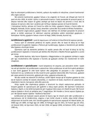 12
Atje ku ekzistojnë juridiksionet e hetimit, spikasin dy modele të ndryshme: sistemi kontinental
dhe anglo-saksion.
Në sistemin kontinental, gjyqtari hetues e ka origjinën në Francë, që shfaqet për herë të
parë në vitin 1856. Ai është i njohur si përsonazhi kryesor i fazës paraprake të procesit penal, ai
drejton hetimet dhe trajton të gjitha cështjet që kanë të bëjnë me privimin e lirisë dhe të
drejtave të njeriut si dhe merr vendime për të filluar ndjekjen penale në fund të hetimit.
I konceptuar kështu, përveq në Francë ku edhe ka lindur, gjyqtarin hetues e hasim edhe në
Belgjikë, Holandë, Zvicër, Spanjë, Greqi, Amerikën Latine dhe disa vende të Afrikës frankofolse.
Në sistemin anglo-sakson, gjyqtari hetues nuk ndërhyn në cështjet paraprake të procesit
penal, ai ështëi autorizuar të ndërmarr veprime përkatëse vetëm nëcështjet gjyqësore. I
konceptuar kështu, gjyqtarin hetues e kemi në Angli, SHBA, Kanada, Australi etj.
Juridiksionet e gjykimit –janë të organizuara në funksion të klasifikimit të veprave penale.
Franca njeh tri elemente përbërse të veprës penale dhe në bazë të kësaj ka tri lloje
juridiksionesh të gjykimit: Gjykata e Policisë për kundërvajtje, Gjykata e Korrektimit për delikte
dhe Gjykata e Asizit për krime.
Gjermania njeh dy elemente përbërse të veprës penale dhe në bazë të kësaj ka dy lloj
juridiksionesh: Gjykatën e Instancës për delikte dhe Dhomën e Madhe Penale (gjykatën e asizit)
për krime.
Anglia është dualiste, këtu hasim Gjykatat e Magjistratëve e cila gjykojnë cështjet e vogla
për nga rrezikshmëria dhe Gjykatat e Kurorës që gjykojnë cështje me rrezikshmëri të lartë
shoqërore.
Juridiksionet e specializuara – kanë konpetenca të veqanta, por procedimi është i njejtë
me atë që zbatohet në juridiksionet e zakonshme. Këto juridiksione në atë form qënë përbërjen
e tyre kanë gjyqtarë të cilët kanë njohuri dhe përgaditje të posaqme e cila i përputhet
funksionit të saj. Juridiksione të tilla mund të jenë: gjykatat ekonomike dhe financiare, gjykatat
për vepra penale të terorizmit, gjykatat për mitur, gjykatat ushtarake etj.
Në disa vende me ekonomi të zhvilluar, është ndjerë nevoja që të krijohen gjykata të cilat
do të trajtonin cështje të natyrës ekonomike, si: mashtrim në kredi, mashtrim në subvencione,
shpërdorim besimi, korrupsion aktiv dhe pasiv etj.
Rritja rapide dhe shpërndarja globale e terorizmit ka shtyrë mekanizmat përkatës të
krijojnë gjykata të specializuara për gjykimin e kësaj vepre penale, Në Gjermani funksionon
Gjykata e Apelit, e cila është kompetente për ti gjykuar këto vepra në shkallë të parë. Në Francë
vepron Gjykata e Asizit në përbërje prej 7 magjistërve. Në Irlanden e Veriut vepron Gjykata pa
juri. Në Spanjë vepron Gjykata ’’Audiencia Nacional’’.
Juridiksionet që trajtojnë veprat penale të kryera nga të miturit janë ndër juridiksionet e
specializuara më të rëndësishme, origjina e tyre është shumë e lashtë, ideja është shfaqur
nëGjermani në fund të shek. XIX. Sot këto gjykata të specializuara veprojnë në mbarë botën, në
SHBA nga viti 1899, në Angli nga viti 1908, në Portugali nga viti 1911, në Francë nga viti 1912,
në Holand 1922, në Gjermani 1923, në Itali 1934, në Spanjë 1948, në Bahrein 1976, në Kuvajt
1983 etj,
 