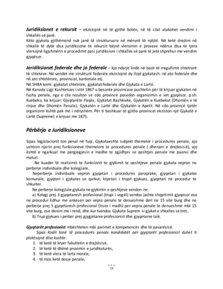 13
Juridiksionet e rekursit – ekzistojnë në të gjithë botën, në të cilat atakohet vendimi i
shkallës së parë.
Këto gjykata gjithëmonë nuk janë të strukturuara në mënyrë të njëjtë. Në ketë drejtim në
shkallë të dytë disa juridiksione të rekursit bëjnë vlersimin e provave ndërsa disa të tjera
vlersojnë ligjshmërin e procedimit pasi juridiksioni i shkallës së parë të jetë shprehur me vendim
gjyqësor.
Jeridiksionet federale dhe jo federale – kjo ndarje lindë në bazë të rregullimit shtetrorë
të shteteve. Në vendet me strukturë federale ekzistojnë dy llojë gjykatash: në ato federale dhe
në ato shtetërore, provincial, kantonale etj.
Në SHBA kemi: gjykatat shtetrore, gjykatat federale dhe Gjykata e Lartë.
Në Kanada Ligji Kushtetues i vitit 1867 u besonte provincave pushtetin për të krijuar gjykaten në
fusha penale, nga e cila rezulton se cdo provincë posedon organizimin e vet gjyqësor, p.sh.
Kuebeku, ka krijuar: Gjyqtarëte Paqës, Gjykatat Bashkiake, Gjykatën e Kuebekut (Dhomën e të
rinjve dhe Dhomën Penale), Gjykatën e Lartë dhe Gjykatën e Apelit. Në cdo provincë tjetër
organizimi është pak më I ndryshëm. Për ti bashkuar të gjitha provincat ekziston një Gjykatë e
Lartë (Supreme) e krijuar me 1875.
Përbërja e Juridiksioneve
Sipas legjislacionit ton penal në fuqi, Gjykataeshte subjekt themelor i procedures penale, ajo
ushtron njerin prej funksioneve themelore te procedures penale ( dhenjen e drejtesisë), ajo
është e ngarkuar me pergjegjesin e madhe te zgjidhjes se qeshtjes penale me paansi dhe
maturi.
Ne kuader të realizimit te funksionit te gjykimit te qeshtjeve penale gjykata vepron ne
perberje individuale dhe kolegjiale.
Neperberje individuale vepron gjyqetari i procedures paraprake, gjyqetari i gjykates
komunale, gjyqtari i gjykates se qarkut, kryetari i trupit gjykues, gjyqetari ne procedur te
shkurter.
Ne perberje kolegjiale gjykata ne gjykimin e qeshtjeve vendon ne:
a) Kolegj prej 3 gjyqetaresh profesional (trupi i vogël) vendos jashte shqyrtimit gjyqesor ose
ne procedur lidhur me ankesen per vepra penale te denueshme deri ne 15 vite burg dhe ne
perberje prej 5 gjyqetaresh profesional (truoi i madh) per vepra penale te denueshme mbi 15
vite burg, ose denim me i rend, dhe kur tvendos Gjykata Suprem si gjykat e shkalles se tret..
b) Trup gjykues i perber prej gjygjetarve profesionist dhe gjyqetarve laik.
Gjyqtarët profesionist mbështeten mbi parimet e kompetencës dhe të pavarësisë.
Sipas Kodit tonë të procedurës penale kandidatët për gjyqtarët profesionist duhet ti
plotësojnë disa kushte:
1. të ketë të kryer fakultetin e drejtësisë,
2. të ketë të dhënë provimin e juridikaturës,
3. të ketë vlera të larta morale,
4. të mos ketë dosje penale,
 