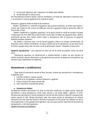 14
5. të mos jetë regjistruar apo i angazhuar në ndonjë parti politike,
6. të ketë përvojë të caktuar pune.
Në Francëpërveq kushteve bazike, njohurit verifikohen në konkursë. Nëvendet e Common Law-
t, në shumicën e rasteve gjyqtarët jane avokatë të vjetër.
Rekrutimi i gjyqtarve bëhet në bazë të dy medeleve.
Modeli i parëështë ai i emërimit të gjyqtarve nga pushteti ekzekutiv, që bëhet nga kryetari i
shtetit. Një model të tillë e kemi në SHBA për emrimin e gjyqtarve federal, gjithashtu edhe në
Francë dhe në Itali.
Modeli i dytëështë ai i zgjidhjes popullore i cili ka qenë shumë në modë në vendet e Evropës
Lindore gjerë në vitin 1990. Një model të tillë e kemi edhe në SHBA, për gjyqtarët lokal, njëherit
amerikanët përmes këti modeli shohin futjen e demokracisë dhe të pavarsisë së gjyqsorit
përballë pushtetit ekzekutiv.
Në vendet e Common Law-t nuk ka karierë gjyqtari, ndërsa në Evropën kontinentale, në
Amerikën Latine, Afrikën frankofone, në Japoni njihetë një karier (përparim), me që rastë mund
të fillosh si gjyqtar hetus dhe më vonë mund të përfundosh Kryetar i Gjykatës së Kasacionit.
Gjyqtarët joprofesional – janë qytetarë të cilën nuk do të thotë që patjetër duhet me qenë
jurist.
Pjesëmarrja popullore në administrimin e drejtësisëështë e njohur që prej Greqisë së
lashtë. Realitetet aktuale dëshmojnë se kjo pjesëmrje po pushon së përparuari por gjithsesi ajo
ekziston sipas modaliteteve të ndryshme.
Kompetencat e Juridiksioneve
Sipas Kodit të procedurës penale të Rep. Kosovës, kriteret per percaktimin e kompetences
se gjykates janë:
1. Lloji dhe rendesia e vepres penale,
2. Vendi ne te cilin gjykata e ushtron funksionin e gjykimit,
3. Cilesia e kryersit te vepres penale dhe
4. Lloji i veprimeve proceduralo-penale.
a. Kompetenca lëndore
Kompetenca lëndore përcaktohet në bazë të llojit dhe rëndësisëe së veprës penale. Bazë për
përcaktimin e kësaj kompetence është vepra penale e cila është objekt i gjykimit. Si kriter
themelor për përcaktimin e kësaj kompetence merret lloji dhe lartësia e dënimit e paraparë për
veprën penale të tillë. Mirëpo ekzistojnë edhe disa vepra penale të përcaktuara në mënyrë
taksative te të cilat lloje dhe lartësia e dënimit të paraparë me kod penal nuk ndikojnë në atë se
në kompetencën e cilës gjykatë do të zgjedhen, për ato vepra penale shprehimisht janë lënë në
kompetencën e një lloj të gjykatave.
Gjykata Komunale ka kompetenc:
 