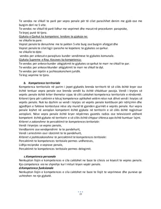 15
Te vendos ne shkall te parë per vepra penale për të cilat parashihet denim me gjob ose me
burgim deri ne 5 vite.
Te vendos ne shkall të parë lidhur me veprimet dhe masat në proceduren paraprake,
Te kryej punë të tjera.
Gjykata e Qarkut ka kompetenc lendore te gjykoje ne:
ne shkalle te pare:
Veprat penale te denushme me te pakten 5 vite burg ose burgim afatgjat dhe
Veprat penale te cilat ligji i parashe ne kopetenc te gjykates se qarkur.
ne shkalle te dyte:
vendos per ankesat e paraqitura kunder vendimeve te gjykates komunale.
Gjykata Supreme e Rep. Kosoves ka kompetenca:
Te vendos per ankese kunder aktgjykimit te gjykates se qarkut te marr ne shkall te par.
Te vendos per ankese kkunder aktgjykimit te marr ne shkall te dyt.
Te vendos per mjetin e jashtezakonshem juridik.
Te kryj veprime te tjera.
b. Kompetenca territoriale
Kompetenca territoriale në parim i jepet gjykatës brenda territorit të së cilës është kryer ose
është tentuar vepra penale ose brenda vendit ku është shkaktuar pasoja. Vendi i kryrjes së
veprës penale është kriter themelor sipas të cilit caktohet kompetenca territoriale e rëndomtë.
Kriteret tjera për caktimin e kësaj kompetence aplikohet vetëm nëse nuk dihet vendi i kryrjes së
veprës penale. Nuk ka dyshim se vendi i kryrjes së veprës penale kontibuon për ndriçimin dhe
zgjedhjen e fakteve kontestuse nëse aty mund të gjenden gjurmët e veprës penale. Kur vepra
penale kryhet në aeroplan kompetent është gjykata në territorin e së cilës është regjistruar
aeroplani. Nëse vepra penale është kryer nëpërmes gazetës radios ose televizionit atëherë
kompetent është gjykate në territorin e së cilës është shtypur shkresa apo është kumtuar lajmi.
Kriteret e zakonshme te percaktimit te kompetences teritoriale:
Vendi i kryerjes se vepres penale,
Vendbanimi ose vendqendrimi te te pandehurit,
Vendi i arrestimin ose i dorzimit te te pandehurit,
Kriteret e jashtezakonshme te percaktimit te kompetences teritoiale:
Percaktimit te kompetences teritoiale permes urdhereses,
Lidhja reciproke e veprave penale,
Percaktimit te kompetences teritoiale permes delegimit.
c.Kompetenca personale
Nenkupton llojin e kompetences e cila caktohet ne baze te cilesis se kryesit te vepres penale.
Kjo competence vie ne shprehje kur I mituri kryen vepër penale.
d.Kompetenca funksionale
Nenkupton llojin e kompetences e cila caktohet ne baze te llojit te veprimeve dhe puneve qe
ushtrohen ne nje gjykatë.
 