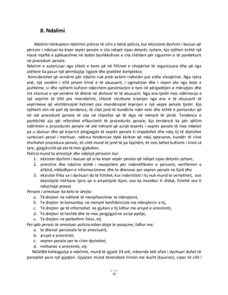 16
8. Ndalimi
Ndalimi nënkupton ndalimin policor të cilin e bënë policia, kur ekzistonë dyshimi i bazuar që
përsoni i ndaluar ka kryer vepër penale e cila ndiqet sipas detyrës zyrtare, kjo njëheri është një
masë mjaftë e aplikueshme në botën bashkkohore e cila shërben për sigurimin e të pandehurit
në procedurë penale.
Ndalimi e autorizuar nga shteti e kemi që në fillimet e shoqërive të organizuara dhe që nga
atëhere ka pasur një përmbajtje ligjore dhe praktikë komplekse.
Konsiderohet që vendimi për ndalim nuk prek vetëm individin por edhe shoqërinë. Nga njëra
anë, një vendim i tillë privon lirinë e të akuzuarit, i sigmatizon dhe i nxjerr ata nga bota e
jashtëme, si dhe njëherit kufizon ndjeshëm pjesëmarjen e tyre në përgaditjen e mbrojtjes dhe
rrit shancat e një vendimi të dhënë në disfavor të të akuzuarit. Nga ana tjetër mos ndërmarja e
një veprimi të tillë pra mosndalimi, shtonë rrezikune kryerjes nga ana e të akuzuarit të
veprimeve që vështërsojnë hetimet ose mundësojnë kryerjen e një vepre penale tjetër. Kjo
njëherit vën në pah dy tendenca, të cilat janë të kundërta ndër vete dhe është e pamundur që
në një procedurë penale të vije në shprehje që të dyja në mënyrë të plotë. Tendenca e
parëështë ajo qëi referohet efikasitetit të procedurës penale, kjo tendencë ka për qëllim
ndërtimin e procedurës penale në atë mënyrë që asnjë kryerës i veprës penale të mos mbetet
pa u zbuluar dhe që kryersit përgjegjës të veprës penale ti shqiptohet dhe ndaj tij të zbatohet
sanksioni penal i merituar, ndërsa tendencae dytë kërkon që ndaj qytetarve, kundër të cilve
zhvillohet procedura penale, të cilët mund të jenë të pa fajshëm, të mos bëhet kufizimi i lirisë së
tyre, gjegjësisht që ata të mos gjykohen.
Policia mund ta arrestojë dhe ndalojë përsonin kur:
1. ekziston dyshimi i bazuar që ai ka kryer vepër penale që ndiqet sipas detyrës zyrtare,
2. arrestimi dhe ndalimi është i nevojshëm për indentifikimin e personit, verifikimin e
alibisë, mbledhjen e informacioneve dhe te dhenave per vepren penale ne fjalë dhe
3. ekziston frika se i dyshuari do të fshihet, kur indentiteti I tij nuk mund te vertetihet, ose
ekzistojnë rrethana tjera qe e arsyetojnë ikjen, ose ka mundesi ti zhduk, fshehë ose ti
ndryshojë provat.
Personi i arrestuar ka keto te drejta:
a. Të drejten ne ndihmë të menjehershme te mbrojtesit,
b. Te drejten te komunikoj ne menyrë konfidenciale me mbrojtesin e tij,
c. Të drejten qe të informohet ne gjuhen e tij lidhur me arsyet e arrestimit,
d. Te drejten të heshtë dhe te mos pergjigjet ne asnje pyetje,
e. Te drejten ne perkethim falas, etj
Per qdo person te arrestuar policia mban dosje te posaçme, lidhur me:
a. te dhenat personale te te arrestuarit,
b. arsyet e arrestimit,
c. vepren penale per te cilen dyshohet,
d. rrethanat e arrestimit, etj.
NëSHBA kohëzgjatja e ndalimit, mund të zgjatë 24 orë, mbrenda këti afati i dyshuari duhet të
paraqitet para një gjyqtari. Gjyqtari mund tëvendosë lirimin me kusht (kaucion), sipas të cilit i
 