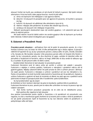17
akuzuari lirohet me kusht, pas vendosjes së një shumë të hollash si garanci. Një tjetër mënyrë
alternative e lirisë me kusht, duke paguar kaucion, mund të jetë edhe:
a) vënia e të dyshuarit nën mbikqyrjen e një agjensie ndalimi,
b) detyrimi i të akuzuarit të paraqitet para një agjencie të posacme, në kushtet e parapara
me ligj,
c) kufizimi i të akuzuarit në udhëtimet dhe aktivitetet e tjera të tij,
d) ndalimi i mbajtjes dhe përdorimit të armëve dhe alkoolit nga ana e tij,
e) vendosja e të akuzuarit nën mbikqyrje të pjesshme.
NëAustri paraburgimi ekzekutohet sipas një vendimi gjyqësor, i cili zakonisht ipet pas 48
orëve të ndalimit policor.
Në Suedi ndalimi mund të bëhët vetëm me vendim gjyqësor dhe të dyshuarin pa humbur
kohë mbrenda 4 ditësh duhet të dërgohet para një gjyqtari.
9. Sistemet e Procedimit Penal
Procedura penale akuzatore – përfaqëson lloin më të vjetër të procedurës penale. Ai, si tip i
familjes Common Law, ka lindur në shek. XI dhe përfaqësohet nga e drejta angleze. Si pasojë e
ndikimit të fuqishëm të saj, ky tip i procedurës penale u zbatua edhe në uells, Irlandë, Zelandën
e Re, Kanada etj. Me karakter akuzator ishte procedura penale edhe në Greqinë dhe Romën e
vjetër. Ky tip i procedurës penale, me disa dryshime të vogla, vazhdon të zbatohet edhe me
periudhën e feudalizmit të hershëm, ndërsa në Angli, SHBA dhe në disa vende të ndikuara nga
to, ai vazhdon të jetë present edhe në ditët e sotme.
Karakteristikat themelore te tipit akuzator te procedurës penale
Funksionet themelore janë të ndara ashtu që secilën e ushtron një subjekt i posaçëm.
Funksionin e ndjekjes e ushtron paditësi, funksionin e mbrojtësit i pandehuri ndërsa atë të
gjykimit gjykata. Ndjekja zakonisht bëhet me padi private të cilën e ushtron personi i dëmtuar
me vepër penale. Funksionin e mbrojtjes e ushtron i pandehuri vet ose me mbrojtësin e tij.
Pozita e të pandehurit ne ketë tip është maksimalisht e favorshme për të pandehurin. Gjykata e
ushtron funksionin e gjykimit në bazë të iniciativës së dhënë me padi nga ana e paditësit secila
palë kishte të drejtë të paraqesë provë dhe ti kundërvihet palës kundërshtare.
Ky tip karakterizohet nga dy veqori:
Ai zhvillohet ne form kontesti ndermjet dy palve te barabarta: paditesit dhe te pandehurit.
Funksionet themelore te proc. penale jane te ndara dhe ushtrohen ne menyr te pavarur nga nje
subject i posaqem.
c) Nuk kishte kurrfarë procedure paraprake në të cilën do të mblidheshin prova.
Anët pozitive dhe negative te tipit akuzator
Ana pozitive konsiderohet pozita mjaftë e favorshme e të pandehurit në procedurën ana
negative, te cilat u manifestuan gjatë zhvillimit të tij historik janë se duke e lënë të pandehurin
në një pozitë procedurale mjaft të favorshme ky tip nuk mbronte vetëm të pandehurin e
pafajshëmpor edhe atë fajtor.
 