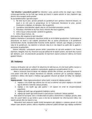 18
Tipi inkuizitor i procedurës penaleTipi inkvizitor i proc. penale eshte me origjin nga e drejta
romano-gjermanike, ky tip lindi nga nevoja qe kryesit e vepres penale te mos shpetonin nga
denimi nese mungon padia private.
Ky tip karakterizohet nga keto veqori:
1. Ne kete tip te proc. penale perballe te pandehurit tani qendron inkvirenti-hetuesi, ne
duart e te cilit jane te perqendruar te tri funksionet themelore te proc. penale
(funksionin e ndjekjes, te mbrojtjes dhe te gjykimit)
2. I pandehuri konsiderohet objekt ndaj te cilit zhvillohet procedura penale,
3. Procedura zhvillohet ne dy faza: faza e hetimit dhe faza e gjykimit,
4. Ishte e lejuar ankesa kunder vendimit te gjykates,
5. Ishte e lejuar turtura, etj.
Anet pozitive dhe negative te tipit inkuizitor
Dobësia themelore e procedurës inkuizitore është se në të bëhet grumbullimi i funksioneve të
procedurës në duart e një subjekti procedural dhe se pozita procedurale e të pandehurit
vështirësohet shumë. Karakteristikë historike është zbatimi i torturës apo shtypjes jo humane
ndaj të të pandehurit, me zbatimin e torturës ndaj tij e cila shpesh ka sjellë deri te gjykimi i
personave te pafajshëm.
Sistemi inkvizitor i procedurës penale është i pranishëm në një sërë vendesh si në: Francë,
Gjermani, Belgjikë, Rusi etj. Pavarsish asaj qëi përkasinë të njejtit system, ato kanë disa nuance
qëi dallojnë, p.sh. në procedurën paraprake në Gjermani vepron prokurori ndërsa në Francë
gjyqtari hetues.
10. Instanca
Instanca nënkupton një seri aktesh të ndryshme të ndërmarura, të cilat kanë qëllim marrjen e
vendimeve që përcaktojnë vazhdimin e procedurës gjyqësore ose përfundimit të saj.
Aktet e instancës kanë të bëjnë me ndjekjen penale dhe cënimet, pra aktet procedural të
cilat prekin liritë dhë të drejtat themelore të individit, vendimin për ta vazhduar ndjekjen,
vendimet e dhëna mbi bazën e fakteve nga gjykatat rekurset që bëjnë në lidhje me ndjekjen
penale.
Ndjekja penale – Sipas ligjeve procedural njihen katër sisteme të ndjekjes penale:
1. ndjekja e cila rrjedh nga viktima ose në rast se viktima nuk jeton ndjekja e cila rrjedh
nga të afërmit e viktimës (akuza private),
2. ndjekja e cila rrjedh nga qdo qytetar i cili vepron në emër të shoqërisë(akuza
popullore),
3. ndjekja që rrjeth nga vet gjyqtarët (ndjekja e zyrës),
4. ndjekja që rrjedh nga funksionarët e specializuar si prokurori (akuza publike).
Nuk duhet të harrojmë rolin e rëndësishëm të policis nëzhvillimin e ndjekjes penale, duke
mos lën anash faktin se ajo është e para e cila bie ne kontaktë me informacionin lidhur me
veprën penale dhe me kryesin e saj.
Nëvendinë tonë prokurori publik është kompetent për ndjekjen e veprave penale të cilat
ndiqen sipas deryrës zyrtare, ndërsa nëqoftëse prokurori publik tërhiqet nga ndjekja vazhdimin
 