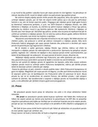 19
e saj mund ta bëj paditësi subsidiar kurse për vepra penale të cilat ligjëvësi i ka përcaktuar në
mënyrë decidive në KP, mund të ndiqën vetëm me padi private nga paditësi privat.
Në sistemin Anglez,ndjekja penale është private dhe popullore, këtu cdo qytetar mund ta
ushtrojë ndjekjen penale, por në fakt më shpesh është policia ajo e cila pasi ka përfunduar
hetimin e saj, vën në lëvizje veprimin public. Përgjegjse për ndjekjen penal Angli gjate historis
ka themeluar mekanizma perkatës, si p.sh. me 1879 Drejtorin e Ndjekjes Penale, me 1985
Shërbimin e Ndjekjes së Kurorës, ky shërbim ka qëllim kryesor ndjekjen e filluar nga policia,
gjithashtu ky shërbim mund ti jap këshilla policisë. Më konkretisht, Shërbimi i Ndjekjes së
Kurorës pasi merr dosjen që i dorzohet nga policia, vendos nëse ka prova të mjaftueshme për të
urdhëruar vazhdimin e ndjekjes penale. Por në ratet kur policia dhuron gjobë, atëhere Shërbimi
i Ndjekjes së Kurorës nuk mirret me trajtimin e qështjes.
Nësistemin amerikanështë më e thjeshtë në krahasim me atë anglez. Në SHBA ekziston një
shërbim public, një prokurori e vërtet që zotëron monopolin e ndjekjes penale. Këtu kemi
Prokurotin federal përgjegjës për vepra penale federale dhe prokurorin e distriktit për vepra
penale të parashikuara nga legjislacioni i shteteve.
Në të drejtën e vjetër gjermane, ndjekja fillonte nga viktima, ndërsa sot shteti ka
monopolin e ndjekjes penale me ndërmjtësimin e prokurorisë. Gjermania ka përqafuar akuzën
publike, mgjthate roli i viktimës në ndjekjen e disa veprave penale është i pashmankshëm, ajo
duhet të bashkëpunojë me prokurorin në vepra penale të tentim vrasjes, dhunime etj.
NëSpanjë ndjekja penale ushtrohet nga Prokuroria, por edhe qytetarën për vepra më të
lëta, pavarsisht asaj a janë viktim ajo kanë të dejtën e inicimit me anë të kërkesës.
Italia ka një system të ndjekjes penale të ngjajshme me Spanjën, edhe këtu veprat ordinere
ndjekjen penale mund ta ushtrojë vetëm Prokuroria kompetente, ndërsa për delikte private
duhet të ekzistojë vullneti i viktimës për ndjekje.
Franca ka përshtuar së pari, sistemin e akuzës publike duke i dhën Prokurorisë kompetenca të
gjera në ndjekje. Megjithatë për vepra penale në dogana, ura dhe port telekomunikacion mund
të veprojnë vetëm ose në bashkëpunim me Prokurorinë edhe të autorizuar të tjerë. Akuza
private ka një rol të rendësishme në sistemin francez, tek deliktet private i ipet përparsi
vullnetit të viktimës. Një karakteristikë e veqantë e ndjekjes penale ne Francëështë ndjekja e
zyrës, e cila udhtrohet për deliktet e kryera gjatë seancave gjyqësore.
11. Prova
Në procedurë penale hasim prova të ndryshme me anën e të cilave vërtetohen faktet
relevante.
Me provë ne proceduren penale duhet kuptuar njoftimet mbi faktet dhe rrethanat qe
lidhen me vepren penale qe merren prej burimeve te parashikuara me KPP dhe ne perputhje
rregullat e percaktuara prej tijdhe qe sherbejn per te vertetuar kryerjen ose jo te vepres penale,
pasojat qe ajo i ka shkaktuar, fajsin ose pafajsin e te pandehurit dhe shkallen e pergjegjesis se
tij.
Me fjalë të tjera prova është burim njohurish për faktet që vërtetohen në procedurë penale
të cilat i përdor organi që i vërteton ato.
Provat merren në fazën e hetimit dhe në fazën e shqyrtimit gjyqësor.
 