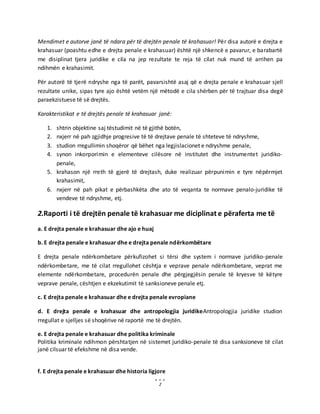 2
Mendimet e autorve janë të ndara për të drejtën penale të krahasuar! Për disa autorë e drejta e
krahasuar (poashtu edhe e drejta penale e krahasuar) është një shkencë e pavarur, e barabartë
me disiplinat tjera juridike e cila na jep rezultate te reja të cilat nuk mund të arrihen pa
ndihmën e krahasimit.
Për autorë të tjerë ndryshe nga të parët, pavarsishtë asaj që e drejta penale e krahasuar sjell
rezultate unike, sipas tyre ajo është vetëm një mëtodë e cila shërben për të trajtuar disa degë
paraekzistuese të së drejtës.
Karakteristikat e të drejtës penale të krahasuar janë:
1. shtrin objektine saj tëstudimit në të gjithë botën,
2. nxjerr në pah zgjidhje progresive të të drejtave penale të shteteve të ndryshme,
3. studion rregullimin shoqëror që bëhet nga legjislacionet e ndryshme penale,
4. synon inkorporimin e elementeve cilësore në institutet dhe instrumentet juridiko-
penale,
5. krahason një rreth të gjerë të drejtash, duke realizuar përpunimin e tyre nëpërmjet
krahasimit,
6. nxjerr në pah pikat e përbashkëta dhe ato të veqanta te normave penalo-juridike të
vendeve të ndryshme, etj.
2.Raporti i të drejtën penale të krahasuar me diciplinat e përaferta me të
a. E drejta penale e krahasuar dhe ajo e huaj
b. E drejta penale e krahasuar dhe e drejta penale ndërkombëtare
E drejta penale ndërkombetare përkufizohet si tërsi dhe system i normave juridiko-penale
ndërkombetare, me të cilat rregullohet cështja e veprave penale ndërkombetare, veprat me
elemente ndërkombetare, procedurën penale dhe përgjegjësin penale të kryesve të këtyre
veprave penale, cështjen e ekzekutimit të sanksioneve penale etj.
c. E drejta penale e krahasuar dhe e drejta penale evropiane
d. E drejta penale e krahasuar dhe antropologjia juridikeAntropologjia juridike studion
rregullat e sjelljes së shoqërive në raportë me të drejtën.
e. E drejta penale e krahasuar dhe politika kriminale
Politika kriminale ndihmon përshtatjen në sistemet juridiko-penale të disa sanksioneve të cilat
janë cilsuar të efekshme në disa vende.
f. E drejta penale e krahasuar dhe historia ligjore
 