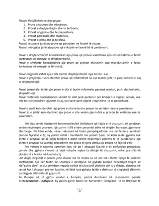 20
Provat klasifikohen ne disa grupe:
1. Prova akuzuese dhe mbrojtese,
2. Provat e drejtperdrejta dhe te terthorta,
3. Provat origjinale dhe te prejardhura,
4. Provat personale dhe materiale,
5. Provat e plota dhe jo te plota.
Provat akuzuese janë ato prova qe paraqiten ne favorë të akuzes.
Provat mbrojtëse janë ato prova që shkojnë ne favorë të të pandehurit.
Provë e drejtëpërdrejtë konsiderohet ajo prove që provon ekzistimin apo mosekzistimin e faktit
kontestues në menyrë te drejtëperdrejtë.
Provë e tërthortë konsiderohet ajo prove që provon ekzistimin apo mosekzistimin e faktit
kontestues në menyrë te tërthortë.
Provë origjinale është ajo e cila merret drejtëperdrejtë nga burimi i saj.
Provë e prejardhur konsiderohet prova që mbështetet ne nje burim tjeter e jone burimin e saj
te drejtperdrejtë.
Provë personale është ajo prove e cila si burim informate paraqet njeriun, p.sh. deshmitarin,
ekspertin etj.
Provë materiale konsiderohen sendet te cilat janë perdorur per kryerjen e vepres penale, ose
mbi te cilen ndodhen gjurmet e saj, ose kanë qenë objekt i veprimeve te te pandehurit.
Provë e plotë konsiderohet ajo prove e cila ne tersi e provon te verteten ose te paverteten.
Provë jo e plotë konsiderohet ajo prove e cila vetem pjesrishtë e provon te verteten ose te
paverteten.
Në disa vende tësistemit kontinentalështë thelbësore që fajsia e të akuzuarit, të vendoset
vetëm nëpërmjet provave, një parim i tillë e kem presentë edhe në drejtën franceze, gjermane
dhe belge. Në këro vende, nëse i akuzuari në fazën parapërgaditore ose në fazën e vendimit
pranon fajësinë e tij, ky pohim është i barabartë me provat tjera, në këro raste gjykata nuk
është e detyruar që të krijoj bindjen e plotë vetëm nëpërmjet pohimit të të pandehurit, ajo
është e detyruar ta vazhdoj procedimin me prova të tjera derisa ajo bindet në fajsinë e tij.
Në vendet e sistemit common law, në që i akuzuari fajsinë e tij përfundon procedura
penale dhe gjykata s’mund të bëjë ndryshe vqëse ta dënojë të akuzuarin, edhe pse s’është
plotësisht e bindur në fajsinë e tij.
Në Angli, rregullat e provës janë shumë më të rrepta se në ato tek shtetet fqinjë të sistemit
kontinental, kjo për faktin që shumica e qështjeve në gjykata kalojnë nëpërmjet rrugës së
një”gullty plea”, e cila përmban rregulla strikte të cilat janë vështirë për tu aplikuar, sidomos në
rastet kur i akuzuari pranon fajsinë, në këtë rast gjykata është e detyruar të shqiptojë dënimin
pa dëgjuar dëshmitarët gojarisht.
Po thuajse në të gjitha vendet e Evropës, parimi dominant në procedurën penale
ështëprezumini i pafajsisë. Ky parim gjenë bazën në Konventën Evropiane të të Drejtave të
 