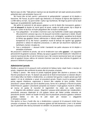 21
Njeriut sipas së cilës: ”Qdo përson i dyshuar ose që akuzohet për një vepër penale prezumohet i
pafajshëm deri satë vërtetohet fajsia e tij”.
Në Francë dhe në Itali, parimi i prezumimit të pafajsisëështë i paraparë në të drejtën e
brenshme. Në Francë, ky parim rrjedh nga Deklarata e të Drejtave të Njeriut dhe Qytetarit e
v.1789 ndërsa në Itali , ky parim është i njohur nga Kushtetuta. Në Angli ky parim nuk ka bazë
ligjore por në praktikëështë mjaftë present.
Me qëllim të realizimit të një procesi gjtqësor sa më të drejtë dhe trancparent, gjykata i
njeh të akuzuarit të drejtën të marrë pjesë në provë, madje të sjellë provën. Kjo e drejtë të
akuzuarit i njihet në dy faza: në fazën përgaditore dhe në fazën e vendosjesë.
a. Faza përgaditore – në vendet e Common Law-t, kjo fazëështë e dobët sepse përgaditja
dhe prezentimi i provave nga ana e të akuzuarit nuk është e organizuar si duhet. Situatë
ndryshe kemi në vendet e sistemit continental, p.sh. në Belgjikë, i pandehuri ka të drejtë
të kërkoj nga gjyqëtari hetues ndërmarrjen e ndonjë veprimi të caktuar procedural në
kompetencë të tij. Në Francë i pandehuri mund të kërkojë më ngulëm nga gjyqëtari
përpilimin e akteve të ndryshme procedural, si: aktë për një ekzaminim mjeksorë, për
ballafaqim, marrjen në pytje etj.
b. Faza e vendosjesë – i akuzuari është i barabartë me palën akuzuese në të drejtën e
paraqitjes së provave.
Në procesinë e kërkimit të provës, një rol të rëndësisëm luan edhe gjyqtari, i cili angazohet
përsonalisht në gjetjenë e provave. Mirëpo, kjo qasje e gjyqtarit është krejtësisht i ndryshëm në
sistemin kontinental dhe në atë të Common Law-t. Në sistemin kontinental kemi një rol tepër
aktiv të gjyqtarit hetues ndërsa në sistemin Common Law kemi disa kufizime të gjyqtarit në
procesin e kërkimit të provave.
Administrimi i provës
Rrjedha e procesit të të provuarit rreth vertetimit të fakteve kalon nëpër fazën e marrjes së
provës, shqyrtimit dhe verifikimit të provës dhe të çmuarjes së provës.
1. Marrja e proves - Me marrje te provës kuptojmë gjetjen dhe zbulimin e provave si dhe
fiksimin procedural të tyre. Të zbulosh një provë do të thotë të konstatosh se ekziston dikush i
cili di diçka lidhur me faktet e rëndësishme, se a ekziston farë gjurme e veprës penale apo farë
objekti i cili do të shërbente si provë në procedurë penale. Provën mund ta paraqesin palët
pastaj organet shtetërore, organizatat e biznesit dhe subjekte të tjera juridike. Fiksimi
procedural i proves bëhet pasi që të zbulohet prova, forma me e përhapur e fiksimit të provës
është.Prokurori, gjyqtari i procedurës paraprake ose kryetari i trupit gjykues mund të urdhëroj
që marrja në pyetje të inçizohet të regjistrohet me video ose audio inçizim.
2. Shqyrtimi dhe verifikimi i proves - Shqyrtimi i provave është aktiviteti më i rëndësishëm i
procedurës provuese nëpërmjet të cilit gjykata mëson për faktet juridike relevante në
procedurën penale. Vetëm në kuadër të kësaj faze të procedurës provuese gjykata e vërteton
gjendjen faktike e cila do të jetë bazë për marrjen e aktgjykimit
3. Çmuarja e provave
S’ka dyshim se faza e fundit dhe me e rëndësishme e procesit të të provuarit është faza e
çmuarjes së provave. Pas çmuarjes së provave gjykata një fakt kontestues e merr si të vërtetë
apo të pavërtetë dhe kësisoj konstaton të vërtetën në procedurë penale. Çmuarja e provave
 