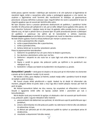 22
është proces operimi mendor i ndërlikuar për realizimin e të cilit njohurisë së ligjshmërive të
mendimit logjik, është e nevojshme edhe njohja e psikologjisë gjyqësore e cila merret me
studimin e ligjshmërive rreth formimit dhe manifestimit të vetëdijes së pjesëmarrësve
procedural. Çmuarja definitive e provave sipas rregullit bëhet me rastin e procedimit të tyre në
shqyrtim gjyqësor apo në seancë për këshillimdhe votim.
Në tipin akuzator barra e provave qëndronte ekskluzivisht në paditësin, I pandehuri kishte
mundësi të ofroj prova për pafajësinë e vet, por jo edhe obligim kurse gjykata ishte pasive, në
tipin inkuizitor funksioni i ndjekjes kaloj në duar të gjykatës edhe prandaj barra e provave i
takonte asaj, në tipin e përzier barra e provave bjen në palët proceduralo penale e pikësëpari
në paditësin e autorizuar me qëllim që të konstatohet e vërteta materiale.
Provat e papranueshme jan ato fakte net e cilat gjykat nuk mund ta mbeshtese vendimin e saj.
Ne ketë drejtim gjykata mund ta refuzoj kerkesen per marrjen e proves nese:
a. eshte e panevojshme dhe e tepert,
b. eshte e papershtateshme dhe e paarriteshme,
c. eshte e parendesishme,
d. kerkesa behet per ta zvarritur proceduren penale.
Prova te papranueshme konsiderohen:
1. Deklarimi i te pandehurit kur ati i jane shelur te drejtat e garantuara,
2. Kur deshmia e deshmitarin eshte marr me forc,
3. Deklarimi i ekspertit ne ato raste kur ai sipas ligjit nuk eshte dashur te caktohet si
ekspert,
4. Kqyrja e vendit te gjarjes nka prokurori public pa njoftimin e te pandehurit ose
mbrojtesit te tij,
5. Kontrollimi i shtepis ose lokalit ne kundershtim me dispozitat e p. penale.
Komunikimi i provës – nënkupton të drejtën e të akuzuarit që të informohet me elementet
e provës që do të përdorën kundër tij në seancë.
Në Vendet e Ulëta, para mbylljes së hetimit, avokati madje edhe i pandehuri kanë të drejtë
në njohjën e plotë të dosjes.
Në Francë situate është përafërsisht e njejtë. Avokati ka të drejtë të informohet cdo
moment, përgjatë ditëve të punës duke u nisur nga dita e katërt përpara marrjes për herë të
parë në pytje.
Në Holand komunikimi bëhet me disa rezerva, kjo arsyetohet në efikasitetin e hetimit.
Situatë e ngjajshme është edhe në Spanjë, avokati është i pranishëm por nuk e
konsultondosjen.
Në të drejtën tonë prej momentit të ngritjes së aktakuzës e deri në seancën për konfirmimin
e saj, prokurori public i siguron mbrojtësit këto material:
a. procesverbalet mbi deklarimet ose pohimet, të nënshkruara apo të panënshkruara nga i
pandehuri,
b. emrat e dëshmitarëve të cilët prokurori publik i ka ndërmend ti thërret dhe cdo deklarat
të mëhershme të tyre,
c. të dhënat për përsonat për të cilët prokurori publik ka njohuri se posedojnë prova të
rëndësishme,
d. rrezultatet e ekzaminimit fizik dhe mental,
 