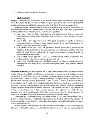 23
e. kallëzimin penal dhe raportet e policies.
12. Sanksioni
Reagimi i shoqërisë ndaj kriminalitetit është manifestuar në forma të ndryshme. Këte reagim
mund ta ndajmë në dy periudha të mëdha: reagimin privatë të cilin e kemi në shoqërinë
primitive dhe reagimin publik i cili shfaqet pas krijimit të shtetit dhe instrumenteve të tij.
Sanksionet penale prej periudhës së reagimit privat kanë qenë shumë të vrazhda dhe me
pak ndryshime manifestimi i tyre ka vazhduar deri në shek. XVIII. Nga shek. i XVIII, legjislacionet
e shteteve të zhvilluara mbi sanksionet penale kaluan nëpesë faza.
1. Faza e parë – fillon nga fillimi i shek. XVIII, në këtë fazë dominojnë dënimet trupore, të
cilat manifestoheshin në forma shumë të ashpëra si: dënimi capital, gjymtimet, rrahjet,
torturat etj.
2. Faza e dytë – fillon nga fundi i shek. XVIII, gjatë kësaj faze në vendet e zhvilluara
ekonomikisht dhe të civilizuara, u nxirrën kode penale të cila parashihnin dënime me
burgim, madje edhe për delikte të vogla.
3. Faza e tretë – fillon fundi i shek. XIX, për shkakë të mos efikasitetit të dënimit me në
shkallën e dëshiruar në luftimin dhe parandalimin e kriminalitetit, në këtë fazë fillojnë të
dalinë në skenë dënimet altërnative në vendet anglo–sanksone ndërsa dënimet me
kusht në rajonet franko–belge.
4. Faza e katërt – fillon nga mesi i shek. XX, në këtë periudh fillojnë të zbatohen disa
sanksione të reja si konfiskimi, kufizimet profesionale etj.
5. Faza e pestë e cila fillon nga vitet 1980-1990, paraqitet ne SHBA, ku spikasin dënimet e
ndërmjetëme. Ishte arsyja e mbi popullimit të burgjeve ajo që shtyri aplikimin e këtyre
dënimeve.
Dënimet trupore– janë ndër dënimet më të vjetra. Ato aplikoheshin që nga kohërat më të
lashta. Mirëpo, në praktikën bashkëkohore të sanksioneve penale ato janë braktisur me disa
përjashtime të rralla. Flitet sot se në praktikën gjyqësore, dënimet trupore shqiptohën dhe
aplikohen në disa vende të Lindjes së Mesme dhe Lindjes së Largët. Kësisoj, si shtete në të cilat
parashikohen dënimet trupore përmenden: Arabia Saudite, Emiratet e Bashkuara Arabe,
Jemeni, Sudani etj. Arsyet kryesore të aplikimit të dënimeve trupore kanë qenë hakmarrja dhe
shkaktimi i vuajtjeve dhe mundimeve ndaj të dënuarit dhe futja e tmerrit dhe frikës qytetarëve
të tjerë. Mirëpo si arsye tjetër përmendet edhe fakti se ato dënime ishin më të thjeshta dhe më
të leta për ekzekutim, nuk kërkonin ndonjë shpenzim dhe organizim të veqatë dhe për
pushtetin ishin më të leta për zbatim. Ndër llojet e dënimeve trupore të cilat janë aplikuar më
së shpeshti në të kaluaren, më së shpeshti përmenden gjymtimet dhe rrahjet.
Gjymtimet apo shëmtimet trupore kanë qenë dënime të cilat janë aplikuar shpesh në të
drejtat e vjetra, sidomos në sistemet skllavopronare dhe feudale. Ato manifestoheshin në
forma të vrazhda, si p.sh. vjedhësit i prehej dora, falsifikatorit gishtrinjët, shpifsit i prehej gjuha,
spiunit i nxirrshin sytë etj.
Rrahja, po ashtu konsiderohej si një ndër dënimet trupore mjaft të lashta, ajo shqiptohej
për vepra të llojllojshme penale por zakonisht ato cilësohen si më të leta. Ajo ekzekutohejë në
 