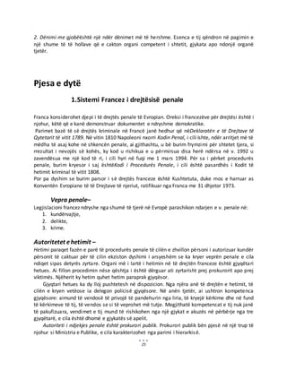 25
2. Dënimi me gjobëështë një ndër dënimet më të hershme. Esenca e tij qëndron në pagimin e
një shume të të hollave që e cakton organi competent i shtetit, gjykata apo ndonjë organë
tjetër.
Pjesa e dytë
1.Sistemi Francez i drejtësisë penale
Franca konsiderohet djepi i të drejtës penale të Evropian. Oreksi i francezëve për drejtësi është i
njohur, këtë që e kanë demonstruar dokumentet e ndryshme demokratike.
Parimet bazë të së drejtës kriminale në Francë janë hedhur që nëDeklaratën e të Drejtave të
Qytetarit të vitit 1789. Në vitin 1810 Napoleoni nxorri Kodin Penal, i cili ishte, ndër arritjet më të
mëdha të asaj kohe në shkencën penale, ai gjithashtu, u bë burim frymzimi për shtetet tjera, si
rrezultat i nevojës së kohës, ky kod u rishikua e u përmirsua disa herë ndërsa në v. 1992 u
zavendësua me një kod të ri, i cili hyri në fuqi me 1 mars 1994. Për sa i përket procedurës
penale, burim kryesor i saj ështëKodi i Procedurës Penale, i cili është pasardhës i Kodit të
hetimit kriminal të vitit 1808.
Por pa dyshim se burim parsor i së drejtës franceze është Kushtetuta, duke mos e harruar as
Konventën Evropiane të të Drejtave të njeriut, ratifikuar nga Franca me 31 dhjetor 1973.
Vepra penale–
Legjislacioni francez ndryshe nga shumë të tjerë në Evropë parashikon ndarjen e v. penale në:
1. kundërvajtje,
2. delikte,
3. krime.
Autoritetet ehetimit –
Hetimi paraqet fazën e parë të procedurës penale të cilën e zhvillon përsoni i autorizuar kundër
përsonit të caktuar për të cilin ekziston dyshimi i arsyeshëm se ka kryer veprën penale e cila
ndiqet sipas detyrës zyrtare. Organi më i lartë i hetimin në të drejtën franceze është gjyqëtari
hetues. Ai fillon procedimin nëse qështja i është dërguar ati zyrtarisht prej prokurorit apo prej
viktimës. Njëherit ky hetim quhet hetim paraprak gjyqësor.
Gjyqtari hetues ka dy lloj pushtetesh në dispozicion. Nga njëra anë të drejtën e hetimit, të
cilën e kryen vetëose ia delegon policisë gjyqësore. Në anën tjetër, ai ushtron kompetenca
gjyqësore: aimund të vendosë të privojë të pandehurin nga liria, të kryejë kërkime dhe në fund
të kërkimeve të tij, të vendos se si të veprohet më tutje. Megjithatë kompetencat e tij nuk janë
të pakufizuara, vendimet e tij mund të rishikohen nga një gjykat e akuzës në përbërje nga tre
gjyqëtarë, e cila është dhomë e gjykatës së apelit.
Autoriteti i ndjekjes penale është prokurori publik. Prokurori publik bën pjesë në një trup të
njohur si Ministria e Publike, e cila karakterizohet nga parimi i hierarkisë.
 