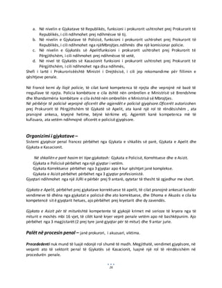 26
a. Në nivelin e Gjykatave të Republikës, funksioni i prokurorit ushtrohet prej Prokurorit të
Republikës, i cili ndihmohet prej ndihmësve të tij.
b. Në nivelin e Gjykatave të Policisë, funksioni i prokurorit ushtrohet prej Prokurorit të
Republikës, i cili ndihmohet nga njëMbrojtjes.ndihmës dhe një komisionar policie.
c. Në nivelin e Gjykatës së Apelitfunksioni i prokurorit ushtrohet prej Prokurorit të
Përgjithshëm, i cili ndihmohet prej ndihmësve të vetë,
d. Në nivel të Gjykatës së Kasacionit funksioni i prokurorit ushtrohet prej Prokurorit të
Përgjithshëm, i cili ndihmohet nga disa ndihmës,
Shefi i lartë i Prokurorisëështë Ministri i Drejtësisë, i cili jep rekomandime për fillimin e
qështjeve penale.
Në Francë kemi dy llojë policie, të cilat kanë kompetenca të njejta dhe veprojnë në bazë të
rregullave të njejta. Policia kombëtare e cila është nën ombrellen e Ministrisë së Brendshme
dhe Xhandarmëria kombëtare e cila është nën ombrellën e Ministrisë së Mbrojtjes.
Në përbërje të policisë veprojnë oficerët dhe agjendët e policisë gjyqësore.Oficerët autorizohen
prej Prokurorit të Përgjithshëm të Gjykatë së Apelit, ata kanë një rol të rëndësishëm , ata
pranojnë ankesa, kryejnë hetime, bëjnë kërkime etj. Agjentët kanë kompetenca më të
kufizuara, ata vetëm ndihmojnë oficerët e policisë gjyqësore.
Organizimi i gjykatave –
Sistemi gjyqësor penal francez përbëhet nga Gjykata e shkallës së parë, Gjykata e Apelit dhe
Gjykata e Kasacionit.
Në shkallën e parë hasim tri tipe gjykatash: Gjykata e Policisë, Korrehtuese dhe e Asizit.
Gjykata e Policisë përbëhet nga një gjyqtar i vetëm.
Gjykata Korrektuese përbëhet nga 3 gjyqtar apo 4 kur qështjet janë komplekse.
Gjykata e Asizit përbëhet përbëhet nga 3 gjyqtar profesionistë.
Gjyqtari ndihmohet nga një JURI e përbër prej 9 antarë, qytetar të thesht të zgjedhur me short.
Gjykata e Apelit, përbëhet prej gjykatave korrektuese të apelit, të cilat pranojnë ankesat kundër
vendimeve të dhëna nga gjykatat e policisë dhe ato korrektuese, dhe Dhoma e Akuzës e cila ka
kompetencë sit ë gjyqtarit hetues, ajo përbëhet prej kryetarit dhe dy zavendës.
Gjykata e Asizit për të miturështë kompetente të gjykojë krimet më serioze të kryera nga të
miturit e moshës mbi 16 vjet, të cilët kanë kryer veprë penale vetëm apo në bashkëpunim. Ajo
përbëhet nga 3 magjistarët (2 prej tyre janë gjyqtar për të mitur) dhe 9 antar jurie.
Palët në procesin penal – janë prokurori, i akuzuari, viktima.
Precededenti nuk mund të luajë ndonjë rol shumë të madh. Megjithatë, vendimet gjyqësore, në
veqanti ato të sektorit penal të Gjykatës së Kasacionit, luajnë një rol të rëndësishëm në
procedurën penale.
 
