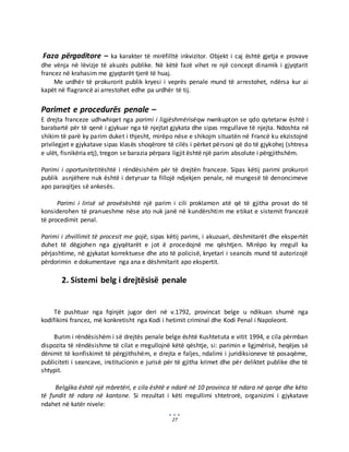 27
Faza përgaditore – ka karakter të mirëfilltë inkvizitor. Objekt i caj është gjetja e provave
dhe vënja në lëvizje të akuzës publike. Në këtë fazë vihet re një concept dinamik i gjyqtarit
francez në krahasim me gjyqtarët tjerë të huaj.
Me urdhër të prokurorit publik kryesi i veprës penale mund të arrestohet, ndërsa kur ai
kapët në flagrancë ai arrestohet edhe pa urdhër të tij.
Parimet e procedurës penale –
E drejta franceze udhwhiqet nga parimi i ligjëshmërisëqw nwnkupton se qdo qytetarw është i
barabartë për të qenë i gjykuar nga të njejtat gjykata dhe sipas rregullave të njejta. Ndoshta në
shikim të parë ky parim duket i thjesht, mirëpo nëse e shikojm situatën në Francë ku ekzistojnë
privilegjet e gjykatave sipas klasës shoqërore të cilës i përket përsoni që do të gjykohej (shtresa
e ulët, fisnikëria etj), tregon se barazia përpara ligjit është një parim absolute i përgjithshëm.
Parimi i oportunitetitështë i rëndësishëm për të drejtën franceze. Sipas këtij parimi prokurori
publik asnjëhere nuk është i detyruar ta fillojë ndjekjen penale, në mungesë të denoncimeve
apo paraqitjes së ankesës.
Parimi i lirisë së provësështë një parim i cili proklamon atë që të gjitha provat do të
konsiderohen të pranueshme nëse ato nuk janë në kundërshtim me etikat e sistemit francezë
të procedimit penal.
Parimi i zhvillimit të procesit me gojë, sipas këtij parimi, i akuzuari, dëshmitarët dhe ekspertët
duhet të dëgjohen nga gjyqëtarët e jot ë procedojnë me qështjen. Mirëpo ky rregull ka
përjashtime, në gjykatat korrektuese dhe ato të policisë, kryetari i seancës mund të autorizojë
përdorimin e dokumentave nga ana e dëshmitarit apo ekspertit.
2. Sistemi belg i drejtësisë penale
Të pushtuar nga fqinjët jugor deri në v.1792, provincat belge u ndikuan shumë nga
kodifikimi francez, më konkretisht nga Kodi i hetimit criminal dhe Kodi Penal i Napoleont.
Burim i rëndësishëm i së drejtës penale belge është Kushtetuta e vitit 1994, e cila përmban
dispozita të rëndësishme të cilat e rregullojnë këtë qështje, si: parimin e ligjmërisë, heqëjes së
dënimit të konfiskimit të përgjithshëm, e drejta e faljes, ndalimi i juridiksioneve të posaqëme,
publiciteti i seancave, institucionin e jurisë për të gjitha krimet dhe për deliktet publike dhe të
shtypit.
Belgjika është një mbretëri, e cila është e ndarë në 10 provinca të ndara në qarqe dhe këto
të fundit të ndara në kantone. Si rrezultat i këti rregullimi shtetrorë, organizimi i gjykatave
ndahet në katër nivele:
 