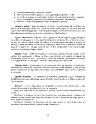 28
a. në nivel kombëtar është Gjykata e Kasacionit,
b. në nivel provincial kemi 5 gjykata të apelit, 5 gjykata pune, gjykatat e asizit
c. në nivelin e qarqeve kemi gjykatat e shkallës së parë, gjykatat tregtare, gjykatat e
punës, juridiksionet e themeluara për të rregulluar konflikëtet e kompetencës,
d. në nivelin kantonal kemi gjyqtarët e paqës dhe gjykatat e policisë.
Gjykata e policisë – është kompetente në fushën e kundërvajtjeve dhe të delikteve të
kryera me kundërvajtje (delikte apo shkelje në fushën rurale, pyjore, të peshkimit etj). Ajo
vepron në përbërje të një gjyqtari, i njohur si gjyqtari i paqës. Kundër vendimeve të marrura nga
kjo gjykat palët mund të ushtrojnë ankesë në gjykatën e shkallës së parë.
Gjykata e korreksionit – është një seksion i gjykatës së shkallës së parë. Kjo gjykatë vepron
në përbërje të një gjyqtari të vetëm, ajo është kompetente për delikte dhe një pjesë të krimeve
të leta, ajo gjithashtu vendos edhe për ankesat e ngritura kundër vendimeve të gjykatës së
policisë. Kundër vendimeve të marrura nga kjo gjykat palët mund të ushtrojnë ankesë në
Gjykatën e Apelit dhe më pas mund të bëhet ankim në Gjykatën e Kasacionit, kundër
vendimeve të dhëna nga Gjykata e Apelit.
Gjykata e Asizit – është kompetente për krime, delikte politike, deliktet e shtypit si dhe
deliktet dhe kondervajtjet e lidhura me krimet. Ajo përbëhet prej kryetarit të gjykatës dy
ndimësa dhe nga një juri prej 12 përsonash, të caktuar me shortë në gjirin e popullit. Vendimet
e kësaj gjykate mund të jenë objekt i ankimimit vetëm në Gjykatën e Kasacionit.
Gjykata e Apelit – është kompetente për të vendosur lidhur me ankesat e ngritura kundër
vendimeve të Gjykatës së Korreksionit. Ajo funksionon me anë të dhomave, të cilat janë të
përbëra nga kryetari dhe dy anëtarë. Vendimet e saj mund të bëhen objekt ankimi në Gjykatën
e Kasacionit.
Gjykata e Kasacionit – bën kontrollimin e zbatimit të ligjshmërisë si gjykat e shkallës së
fundit të gjykimit. Ajo përbëhet nga kryetari dhe katër antarë. Vendimet e saj janë vendime të
formës së prerë.
Gjyqtarët – emrohen nga Mbreti me mandat të përjetshëm, më konkretisht deri në atë
moment kur ata janë të aftë të kryjnë funksionin e gjyqtarut.
Gjyqtarët e paqës dhe ata të gjykatave të shkallës së parë emrohen drejtpërdrejtë nga
mbreti.
Këshilltarët e gjykatave të apelit dhe kryetarët dhe zëvendëskryetarët e gjykatave të
shkallës së parë emrohen nga Mbreti në bazë të dy listave të paraqitura njëra nga gjykata e
tjetra nga këshillat provincial.
Këshilltarët e Gjykatës së Kasacionit emërohen nga mbreti, në mazë të dy listave, të
paraqitura njëra nga Senati dhe tjetra nga Gjykata e Kasacionit.
 